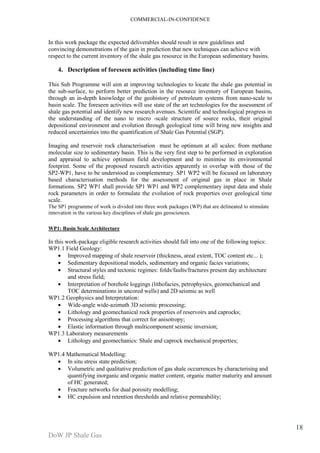 COMMERCIAL-IN-CONFIDENCE 
DoW JP Shale Gas 
18 
In this work package the expected deliverables should result in new guidelines and 
convincing demonstrations of the gain in prediction that new techniques can achieve with 
respect to the current inventory of the shale gas resource in the European sedimentary basins. 
4. Description of foreseen activities (including time line) 
This Sub Programme will aim at improving technologies to locate the shale gas potential in 
the sub-surface, to perform better prediction in the resource inventory of European basins, 
through an in-depth knowledge of the geohistory of petroleum systems from nano-scale to 
basin scale. The foreseen activities will use state of the art technologies for the assessment of 
shale gas potential and identify new research avenues. Scientific and technological progress in 
the understanding of the nano to micro -scale structure of source rocks, their original 
depositional environment and evolution through geological time will bring new insights and 
reduced uncertainties into the quantification of Shale Gas Potential (SGP). 
Imaging and reservoir rock characterisation must be optimum at all scales: from methane 
molecular size to sedimentary basin. This is the very first step to be performed in exploration 
and appraisal to achieve optimum field development and to minimise its environmental 
footprint. Some of the proposed research activities apparently in overlap with those of the 
SP2-WP1, have to be understood as complementary. SP1 WP2 will be focused on laboratory 
based characterisation methods for the assessment of original gas in place in Shale 
formations. SP2 WP1 shall provide SP1 WP1 and WP2 complementary input data and shale 
rock parameters in order to formulate the evolution of rock properties over geological time 
scale. 
The SP1 programme of work is divided into three work packages (WP) that are delineated to stimulate 
innovation in the various key disciplines of shale gas geosciences. 
WP1: Basin Scale Architecture 
In this work-package eligible research activities should fall into one of the following topics: 
WP1.1 Field Geology: 
· Improved mapping of shale reservoir (thickness, areal extent, TOC content etc... ); 
· Sedimentary depositional models, sedimentary and organic facies variations; 
· Structural styles and tectonic regimes: folds/faults/fractures present day architecture 
and stress field; 
· Interpretation of borehole loggings (lithofacies, petrophysics, geomechanical and 
TOC determinations in uncored wells) and 2D seismic as well 
WP1.2 Geophysics and Interpretation: 
· Wide-angle wide-azimuth 3D seismic processing; 
· Lithology and geomechanical rock properties of reservoirs and caprocks; 
· Processing algorithms that correct for anisotropy; 
· Elastic information through multicomponent seismic inversion; 
WP1.3 Laboratory measurements 
· Lithology and geomechanics: Shale and caprock mechanical properties; 
WP1.4 Mathematical Modelling: 
· In situ stress state prediction; 
· Volumetric and qualitative prediction of gas shale occurrences by characterising and 
quantifying inorganic and organic matter content, organic matter maturity and amount 
of HC generated; 
· Fracture networks for dual porosity modelling; 
· HC expulsion and retention thresholds and relative permeability; 
 