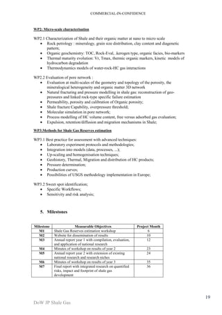 COMMERCIAL-IN-CONFIDENCE 
DoW JP Shale Gas 
19 
WP2: Micro-scale characterisation 
WP2.1 Characterization of Shale and their organic matter at nano to micro scale 
· Rock petrology : mineralogy, grain size distribution, clay content and diagenetic 
pattern; 
· Organic geochemistry: TOC, Rock-Eval, .kerogen type, organic facies, bio-markers 
· Thermal maturity evolution: Vr, Tmax, thermic organic markers, kinetic models of 
hydrocarbon degradation 
· Thermodynamics models of water-rock-HC gas interactions 
WP2.2 Evaluation of pore network : 
· Evaluation at multi-scales of the geometry and topology of the porosity, the 
mineralogical heterogeneity and organic matter 3D network 
· Natural fracturing and pressure modelling in shale gas: reconstruction of geo-pressures 
and linked rock-type specific failure estimation 
· Permeability, porosity and calibration of Organic porosity; 
· Shale fracture Capability, overpressure threshold; 
· Molecular simulation in pore network; 
· Process modelling of HC volume content, free versus adsorbed gas evaluation; 
· Expulsion, retention/diffusion and migration mechanisms in Shale; 
WP3:Methods for Shale Gas Reserves estimation 
WP3.1 Best practice for assessment with advanced techniques: 
· Laboratory experiment protocols and methodologies; 
· Integration into models (data, processes, ...); 
· Up-scaling and homogenisation techniques; 
· Geohistory, Thermal, Migration and distribution of HC products; 
· Pressure determination; 
· Production curves; 
· Possibilities of USGS methodology implementation in Europe; 
WP3.2 Sweet spot identification; 
· Specific Workflows; 
· Sensitivity and risk analysis; 
5. Milestones 
Milestone Measurable Objectives Project Month 
M1 Shale Gas Reserves estimation workshop 6 
M2 Website for dissemination of results 10 
M3 Annual report year 1 with compilation, evaluation, 
and application of national research 
12 
M4 Minutes of workshop on results of year 2 23 
M5 Annual report year 2 with extension of existing 
national research and research niches 
24 
M6 Minutes of workshop on results of year 3 35 
M7 Final report with integrated research on quantified 
risks, impact and footprint of shale gas 
development 
36 
 