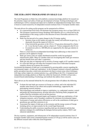 COMMERCIAL-IN-CONFIDENCE 
DoW JP Shale Gas 
2 
THE EERA JOINT PROGRAMME ON SHALE GAS 
The Joint Programme on Shale Gas will establish a common knowledge platform for research on 
the potential, impact and safety of shale gas development in Europe. Existing technologies and 
methodologies will be evaluated and improved to establish an independent knowledge basis which 
is based on sound research by 26 independent research institutes from 15 European member states. 
The main drivers for setting up this program can be summarized as follows: 
· It is expected that fossil fuels will dominate the European energy mix to at least 2030 (vii) 
· The European Commission Energy Roadmap 2050 identifies gas as a critical fuel for the 
transformation of the energy system in the direction of more renewables and lower CO2 
emissions (iii). 
· Shale Gas has proved to be a game changer in the US energy market; 
o Increase of gas on the market can make the country self-sufficient on gas (e.g., it 
drastically lowered the import of LNG) (v) 
o It has lowered the gas prices in the US (i.e. US gas prices decreased by a factor 
of ~3 over the last 4 years, and are a factor of ~3 lower compared to the EU) (i) 
o It created new jobs (i.e. 600 000 jobs are supported by the shale gas industry in 
2010) (vi) 
There is a clear need for an independent knowledge basis addressing to what extent US 
practices can be applied to Europe 
· Shale gas source rocks are widely distributed around the world, but geological 
characteristics differ. Many EU member states are investigating their shale gas resources 
and may benefit from each other’s experience. 
· Shale gas may play an important role in security of energy supply in EU member states(i) 
· It is clear that shale gas will affect the European Union even if individual European 
countries choose not to pursue this resource 
Accelerated development of shale gas is accompanied by growing public concern regarding the 
environmental impact of shale gas exploitation. As the European continent is densely populated, 
public perception may play a much more prominent role than in remote areas where techniques 
with large surface impact are common practice (e.g., grid drilling in the US). A transparent and 
independent knowledge platform on Shale Gas within the framework of EERA will provide a 
research-based understanding of technology and methods that address these concerns. 
These drivers are the rationale behind the five sub programmes that will address the following 
topics: 
· Evaluate the total shale gas resources in Europe as a whole, and in the individual EU 
member states based on one robust and accepted methodology, supported by the 
participating research institutes. 
· Safe technologies and methods to improve exploitation, e.g. understand, monitor, control 
and predict the fracturing process, develop innovative fracturing fluids, proppants and 
explore fluid free techniques and set up best practices. 
· Assessment of the environmental impact and footprint of shale gas exploitation, of risk 
mitigation measures, and of boundary conditions for minimum environmental impact. 
· Assessment of energy and carbon efficiencies as well as the contribution of shale gas to 
greenhouse gas and other emissions to air. 
· Assessment the impact of shale gas on the economy and the energy system of Europe 
including advice on improvements for the overall legal framework. 
· Understanding the public awareness regarding shale gas development and develop 
optimum strategies for establishing the dialogue between policy makers, NGO’s and 
industrial stakeholders. 
The key expertise, equipment, and infrastructure of 26 independent research institutes from 15 
European member states (total committed humane resource of 185 py/y) will be used to carry out 
the different research tasks within this Joint Programme. 
 