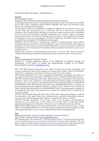 COMMERCIAL-IN-CONFIDENCE 
DoW JP Shale Gas 
22 
Julia Hahn, Scientific staff member , julia.hahn@kit.edu 
Germany 
RWTH Aachen University 
Bernhard M. Krooss, Research scientist, Bernhard.krooss@emr.rwth-aachen.de 
Collecting geological, geochemical, mineralogical and petrophysical data on European and worldwide 
gas/oil shale systems. Conducting Numerical Basin Modelling (3D) studies and Petroleum System 
Analyses on selected gas/oil shale systems. 
The petrophysical laboratory of EMR/LEK is equipped for high-pressure gas sorption tests on coals 
and gas shales and for fluid flow tests on rocks/coals with low to extremely low permeability 
coefficients. The Clay and Interface Mineralogy Group houses expertise and state of the art equipment 
for (clay) mineral characterization, inorganic geochemistry, pore structure analysis and mineral 
surface characterisation. The Reservoir-Petrology Group uses micro- to nano visualization techniques 
to characterize the pore space and diagenetic overprints. Furthermore, the EMR Group has state-of-the- 
art SEM instrumentation for FIB, BIB and microtomography. 
EMR/LEK, CIM and RPR aim at combining their expertise in regional geology, basin evolution, 
petroleum/natural gas geochemistry, structural diagenesis, reservoir characterization, mineralogy and 
petrophysics for the estimation of unconventional hydrocarbon resources. The processes involved in 
the formation of unconventional reservoirs and the production of gas and oil from these systems are of 
particular interest. 
Another topic of interest is the heterogeneity of gas shales on reservoir scale. This is assessed by 
combining sedimentological, diagenetic, mineralogical and petrophysical analyses at outcrop scale. 
Greece 
National and Kapodistrian University of Athens 
Professor Dr. Vasileios Karakitsios, Director of the Department of Historical Geology and 
Paleontology, of the Faculty of Geology and Geoenvironment, President of the Hellenic 
Sedimentological Association, vkarak@geol.uoa.gr 
WP1 1997-2000 Scientific Responsible of the Project: Research of favorable stratigraphic and 
structural conditions for hydrocarbon trapping in the Ionian basin of Epirus. Funded by the Hellenic 
Petroleum S.A. (Exploration and Production Division), and the University of Athens. 
1998 Scientific Responsible of the Project: Stratigraphy, Sedimentology and Organic Geochemistry of 
the cuttings and cores from the Ioannina 1 Well (Western Greece). Funded by the Enterprise Oil corp. 
2005-2007. Scientific Responsible of the Project: Black shale horizons in the Western Greece Mesozoic 
formations: Anoxic events, indicators of rapid global paleoenvironmental changes and deposition of 
petroleum source rocks. Funded by the European Social Fund and National Resources (EPEAEK II) 
PYTHAGORAS II.2006-2008 Scientific Responsible of the KAPODISTRIAS Project: Evolution and 
petroleum potential of the geological formations of Western Greece. Funded by the University of 
Athens 2009 Scientific Responsible of the KAPODISTRIAS Project: Palaeogeographical conditions of 
the Phosphorites and source rocks formation in the Ionian zone (Western Greece). Funded by the 
University of Athens. 
WP21993-1995 Scientific Responsible of the Project: Study of the organic matter diagenesis, evolution 
and maturation of the alpine Ionian basin formations and its probable hydrocarbon production. 
Location of areas with developed productive horizons. Funded by the University of Athens. 
1996-1997 Scientific Responsible of the Project: Study of the Geological and Petrophysical 
characteristics of the Ionian series and the structure of the Ionian basin in relationship with the 
migration and trapping of its hydrocarbons (Western Greece). Funded by the University of Athens. 
WP3 2010-2012 Black shale occurrences in the Ionian Zone, part of the European Project: “GASH-EBSD” 
of EUROGEOSURVEYS, E.U. 2013-2015 Assessing environmental impact of possible oil shale 
and shale gas exploitation in western Greece. ESF& National Funds (awaiting approval). 
Italy 
Dipartimento di Scienze - Sezione di Scienze Geologiche, Università “Roma tre” 
Sveva Corrado, Associate Professor sveva.corrado@uniroma3.it 
WP1 Ongoing project: Reconstruction of “Discrete Fracture Network” in natural reservoirs and cap-rocks 
of geothermal systems: the case history of Rosario de la Frontera (NW Argentina). This sub-project 
is part of an Italy-Argentina bilateral project on the assessment of the geothermal potential of 
Salta and Jujuy provinces by means of geological, geochemical and geophysical exploration. 
 