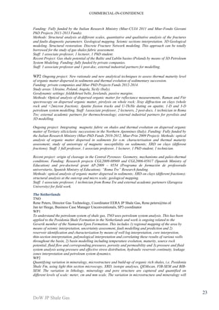 COMMERCIAL-IN-CONFIDENCE 
DoW JP Shale Gas 
23 
Funding: Fully funded by the Italian Research Ministry (Miur-CUIA 2011 and Miur-Fondo Giovani 
PhD Projects 2011-2013 Funds). 
Methods: Structural analysis at different scales, quantitative and qualitative analysis of the fractures 
and faults diagnostic parameters. Geological mapping. Seismic sections interpretation. 3D Geological 
modeling. Structural restoration. Discrete Fracture Network modeling. This approach can be totally 
borrowed for the study of gas shales fabric assessment. 
Staff: 1 associate professor, 1 lecturer, 1 PhD student. 
Recent Project: Gas shale potential of the Baltic and Lublin basins (Poland) by means of 3D Petroleum 
System Modeling. Funding: fully funded by private companies. 
Staff: 1 associate professor and 1 post-doc, external industrial partners for modelling. 
WP2 Ongoing project: New rationale and new analytical techniques to assess thermal maturity level 
of organic matter dispersed in sediments and thermal evolution of sedimentary succession. 
Funding: private companies and Miur-PhD Projects Funds 2012-2014. 
Study areas: Ukraine, Poland, Angola, Sicily (Italy). 
Geodynamic settings: fold&thrust belts, forelands, passive margins. 
Methods: Optical analysis of dispersed organic matter for reflectance measurements, Raman and Ftir 
spectroscopy on dispersed organic matter, pirolysis on whole rock; Xray diffraction on clays (whole 
rock and <2micron fraction); Apatite fission tracks and U-Th/He dating on apatite, 1-D and 3-D 
petroleum system modelling. Staff: 1associate professor, 2 lecturers, 2 post-docs, 1 technician in Roma 
Tre; external academic partners for thermochronology; external industrial partners for pyrolisis and 
3D modelling. 
Ongoing project: Integrating magnetic fabric on shales and thermal evolution on dispersed organic 
matter of Tertiary siliciclastic successions in the Northern Apennines (Italy). Funding: Fully funded by 
the Italian Research Ministry (Miur-PhD Funds 2010-2012, Miur-Prin 2009 Project). Methods: optical 
analysis of organic matter dispersed in sediments for o.m. characterisation and thermal maturity 
assessment; study of anisotropy of magnetic susceptibility on sediments; XRD on clays (different 
fractions). Staff: 1 full professor, 1 associate professor, 1 lecturer, 1 PhD student, 1 technician. 
Recent project: origin of cleavage in the Central Pyrenees: Geometry, mechanisms and paleo-thermal 
conditions. Funding: Research projects CGL2009-08969 and CGL2006-05817 (Spanish Ministry of 
Education) and pre-doctoral grant AP-2009 – 0554 (Programa de formación de profesorado 
universitario, Spanish Ministry of Education); “Roma Tre” Research funding. 
Methods: optical analysis of organic matter dispersed in sediments; XRD on clays (different fractions); 
structural analysis at the outcrop and micro scale; geological mapping. 
Staff: 1 associate professor, 1 technician from Roma Tre and external academic parteners (Zaragoza 
University) for field work. 
The Netherlands 
TNO 
Rene Peters, Director Gas Technology, Coordinator EERA JP Shale Gas, Rene.peters@tno.nl 
Jan ter Heege, Business Case Manager Unconventionals, SP3 coordinator 
WP1 
To understand the petroleum system of shale gas, TNO uses petroleum system analysis. This has been 
applied to the Posidonia Shale Formation in the Netherlands and work is ongoing related to the 
Geverik member of the Namurian Epen Formation. This includes 1) regional mapping of the area by 
means of seismic interpretation, uncertainty assessment, fault modelling and prediction and 2) 
reservoir identification and characterization by means of well log interpretation, core interpretion, 
thin-section interpretation, palynological interpretation and correlating these results of various wells 
throughout the basin, 2) basin modelling including temperature evolution, maturity, source rock 
potential, fluid flow and corresponding pressures, porosity and permeability and 3) pressure and fluid 
system analysis using pressure and effective stress distribution, hydraulic reservoir continuity, leakage 
zones interpretation and petroleum system dynamics. 
WP2 
Quantifying variation in mineralogy, microstructure and build-up of organic rich shales, i.e. Posidonia 
Shale Fm, using light thin section microscopy, XRD, isotope analyses, QEMscan, FIB-SEM and BIB-SEM. 
The variation in lithology, mineralogy and pore structure are captured and quantified on 
different levels of scale: meter, cm and mm scale. The variation in microstructure and mineralogy will 
 