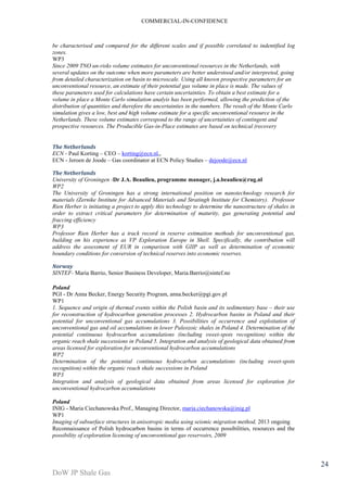 COMMERCIAL-IN-CONFIDENCE 
DoW JP Shale Gas 
24 
be characterised and compared for the different scales and if possible correlated to indentified log 
zones. 
WP3 
Since 2009 TNO un-risks volume estimates for unconventional resources in the Netherlands, with 
several updates on the outcome when more parameters are better understood and/or interpreted, going 
from detailed characterization on basin to microscale. Using all known prospective parameters for an 
unconventional resource, an estimate of their potential gas volume in place is made. The values of 
these parameters used for calculations have certain uncertainties. To obtain a best estimate for a 
volume in place a Monte Carlo simulation analyis has been performed, allowing the prediction of the 
distribution of quantities and therefore the uncertainties in the numbers. The result of the Monte Carlo 
simulation gives a low, best and high volume estimate for a specific unconventional resource in the 
Netherlands. These volume estimates correspond to the range of uncertainties of contingent and 
prospective resources. The Producible Gas-in-Place estimates are based on technical (recovery 
The Netherlands 
ECN - Paul Korting – CEO – korting@ecn.nl,, 
ECN - Jeroen de Joode – Gas coordinator at ECN Policy Studies – dejoode@ecn.nl 
The Netherlands 
University of Groningen -Dr J.A. Beaulieu, programme manager, j.a.beaulieu@rug.nl 
WP2 
The University of Groningen has a strong international position on nanotechnology research for 
materials (Zernike Institute for Advanced Materials and Stratingh Institute for Chemistry). Professor 
Rien Herber is initiating a project to apply this technology to determine the nanostructure of shales in 
order to extract critical parameters for determination of maturity, gas generating potential and 
fraccing efficiency 
WP3 
Professor Rien Herber has a track record in reserve estimation methods for unconventional gas, 
building on his experience as VP Exploration Europe in Shell. Specifically, the contribution will 
address the assessment of EUR in comparison with GIIP as well as determination of economic 
boundary conditions for conversion of technical reserves into economic reserves. 
Norway 
SINTEF- Maria Barrio, Senior Business Developer, Maria.Barrio@sintef.no 
Poland 
PGI - Dr Anna Becker, Energy Security Program, anna.becker@pgi.gov.pl 
WP1 
1. Sequence and origin of thermal events within the Polish basin and its sedimentary base – their use 
for reconstruction of hydrocarbon generation processes 2. Hydrocarbon basins in Poland and their 
potential for unconventional gas accumulations 3. Possibilities of occurrence and exploitation of 
unconventional gas and oil accumulations in lower Paleozoic shales in Poland 4. Determination of the 
potential continuous hydrocarbon accumulations (including sweet-spots recognition) within the 
organic reach shale successions in Poland 5. Integration and analysis of geological data obtained from 
areas licensed for exploration for unconventional hydrocarbon accumulations 
WP2 
Determination of the potential continuous hydrocarbon accumulations (including sweet-spots 
recognition) within the organic reach shale successions in Poland 
WP3 
Integration and analysis of geological data obtained from areas licensed for exploration for 
unconventional hydrocarbon accumulations 
Poland 
INIG - Maria Ciechanowska Prof., Managing Director, maria.ciechanowska@inig.pl 
WP1 
Imaging of subsurface structures in anisotropic media using seismic migration method, 2013 ongoing 
Reconnaissance of Polish hydrocarbon basins in terms of occurrence possibilities, resources and the 
possibility of exploration licensing of unconventional gas reservoirs, 2009 
 