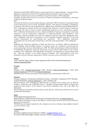 COMMERCIAL-IN-CONFIDENCE 
DoW JP Shale Gas 
25 
Mechanical Earth Model (MEM) based on seismic and reservoir engineering data – theoretical basis, 
definitions, demonstrative model, 2012 Updating of Silurian formations structural maps, 2011 
Method for prediction pore pressure distribution using Petrel software, 2009 confidential 
Possibility of hydrocarbon reservoirs occurrence in Paleozoic formations (Carboniferous, Devonian) 
in Western Pomerania region 
WP2 
Geochemical methods in unconventional shale gas exploration. 2009 Construction of geological model 
of unconventional gas reserves using "JewelSuite" software, 2013 ongoing. Developing a methodology 
to determine the activation energy distribution for different types of kerogen using the Optkin Software, 
2011. Comprehensive analysis of drill core material from Lubocino-1 well in relation to shale gas 
prospecting. The study of reservoir quality and filtration properties of cores. Geochemical analysis, 
2011, confidential. Interpretation of cores, cuttings and fluids (oil and gas) investigation results from 
Lubocino-1 well for hydrocarbon exploration in Ordovician-Silurian shale formations, 2012 
confidential. Analysis of drilling cores and rock cuttings for shale gas exploration (Lithuanian area), 
2011 confidential. Laboratory investigations of rocks and fluids properties from B8 Z-5 well with 
complex interpretation for unconventional gas exploration, 2012 confidential. Laboratory 
investigations of cores from Lubycza Krolewska-1 well with results interpretation, 2012 confidential 
WP3 
Modelling and Production Simulation of Shale Gas Reservoirs (in Poland). Mutli-one-dimensional 
basin modeling using PetroMod software in Paleozoic plays for assessment of prospecting for 
unconventional gas resources (shale/tight gas), 2009. The Hydrocarbon balance of Miocene formation 
in Carpathian Foredeep for estimation of potential resources (from Poland border to the Tarnow 
meridian), 2010 confidential. The methodology of diagnosis and estimation of unconventional shale 
gas / tight gas resources in the Polish reservoir conditions, 2011. Determination of the most 
prospective areas for shale gas exploration in PGNiG concession areas in the border zone of the 
Poland 
AGH - Stanislaw Nagy, professor of gas engineering, Head of Gas Engineering Department 
stanislaw.nagy@agh.edu.pl 
Portugal 
LNEG 
Machado Leite (machado.leite@lneg.pt), Dulce Boavida (dulce.boavida@lneg.pt), Carlos Rosa 
(carlos.rosa@lneg.pt), Zélia Pereira (zelia.pereira@lneg.pt) 
Modelling of the structure and volume of the geological units with potential on Shale Gas 
Romania 
Geology, Geophysics, Geochemistry and Remote sensing - Caransebes 1, Bucharest, 012271 Romania- 
Scientific Researcher, octavian.coltoi@igr.ro ; coltoi_o@yahoo.com 
WP1Geochemical and stratigraphical characteristics of Silurian from eastern part of Moesian 
Platform – Romanian sector, GASH Sub-Project 1 - Building a European Black Shale, Geological and 
geophysical data analysis of the Mesozoic and Tertiary formations from self of the Black Sea 
(Romanian) 
WP3 Geological and geophysical data analysis of the Mesozoic and Tertiary formations from self of 
the Black Sea (Romanian) 
Spain 
IGME (Spanish Geological Survey) 
Roberto Martínez, Deputy Director of Research on Geological Resources, ro.martinez@igme.es 
WP1 IGME has developed a study for the Ministry of Environment about the main areas of interest in 
Spain for the exploration 
WP3IGME has developed standards for the evaluation of reserves in Spain of many different mineral 
resources and has a wide 
United Kingdom 
UKERC 
Prof John Loughhead, Executive Director, UKERC, j.loughhead@ukerc.ac.uk 
Dr Nicola Combe, Knowledge Exchange Associate, UKERC n.combe@ukerc.ac.uk 
 