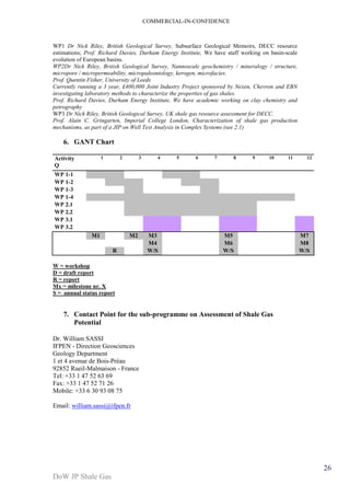 COMMERCIAL-IN-CONFIDENCE 
DoW JP Shale Gas 
26 
WP1 Dr Nick Riley, British Geological Survey, Subsurface Geological Memoirs, DECC resource 
estimations; Prof. Richard Davies, Durham Energy Institute, We have staff working on basin-scale 
evolution of European basins. 
WP2Dr Nick Riley, British Geological Survey, Nannoscale geochemistry / mineralogy / structure, 
micropore / micropermeability, micropaleontology, kerogen, microfacies. 
Prof. Quentin Fisher, University of Leeds 
Currently running a 3 year, £400,000 Joint Industry Project sponsored by Nexen, Chevron and EBN 
investigating laboratory methods to characterize the properties of gas shales. 
Prof. Richard Davies, Durham Energy Institute, We have academic working on clay chemistry and 
petrography 
WP3 Dr Nick Riley, British Geological Survey, UK shale gas resource assessment for DECC. 
Prof. Alain C. Gringarten, Imperial College London, Characterization of shale gas production 
mechanisms, as part of a JIP on Well Test Analysis in Complex Systems (see 2.1) 
6. GANT Chart 
Activity 
Q 
1 2 3 4 5 6 7 8 9 10 11 12 
WP 1-1 
WP 1-2 
WP 1-3 
WP 1-4 
WP 2.1 
WP 2.2 
WP 3.1 
WP 3.2 
M1 M2 M3 M5 M7 
M4 M6 M8 
R W/S W/S W/S 
W = workshop 
D = draft report 
R = report 
Mx = milestone nr. X 
S = annual status report 
7. Contact Point for the sub-programme on Assessment of Shale Gas 
Potential 
Dr. William SASSI 
IFPEN - Direction Geosciences 
Geology Department 
1 et 4 avenue de Bois-Préau 
92852 Rueil-Malmaison - France 
Tel: +33 1 47 52 63 69 
Fax: +33 1 47 52 71 26 
Mobile: +33 6 30 93 08 75 
Email: william.sassi@ifpen.fr 
 