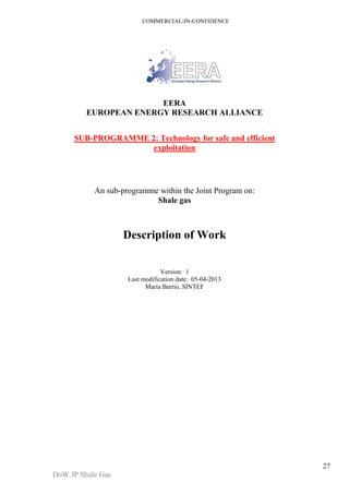 COMMERCIAL-IN-CONFIDENCE 
DoW JP Shale Gas 
27 
EERA 
EUROPEAN ENERGY RESEARCH ALLIANCE 
SUB-PROGRAMME 2: Technology for safe and efficient 
exploitation 
An sub-programme within the Joint Program on: 
Shale gas 
Description of Work 
Version: 1 
Last modification date: 05-04-2013 
Maria Barrio, SINTEF 
 