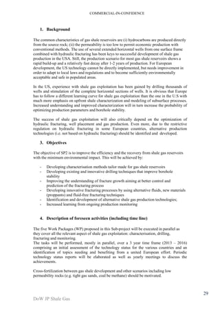 COMMERCIAL-IN-CONFIDENCE 
DoW JP Shale Gas 
29 
1. Background 
The common characteristics of gas shale reservoirs are (i) hydrocarbons are produced directly 
from the source rock; (ii) the permeability is too low to permit economic production with 
conventional methods. The use of several extended horizontal wells from one surface frame 
combined with hydraulic fracturing has been keys to successful development of shale gas 
production in the USA. Still, the production scenario for most gas shale reservoirs shows a 
rapid build-up and a relatively fast decay after 1-2 years of production. For European 
development, the US technology cannot be directly implemented, but needs improvement in 
order to adapt to local laws and regulations and to become sufficiently environmentally 
acceptable and safe in populated areas. 
In the US, experience with shale gas exploitation has been gained by drilling thousands of 
wells and stimulation of the complete horizontal sections of wells. It is obvious that Europe 
has to follow a different learning curve for shale gas exploitation than the one in the U.S with 
much more emphasis on upfront shale characterization and modeling of subsurface processes. 
Increased understanding and improved characterization will in turn increase the probability of 
optimizing production parameters and borehole stability. 
The success of shale gas exploitation will also critically depend on the optimization of 
hydraulic fracturing, well placement and gas production. Even more, due to the restrictive 
regulation on hydraulic fracturing in some European countries, alternative production 
technologies (i.e. not based on hydraulic fracturing) should be identified and developed. 
3. Objectives 
The objective of SP2 is to improve the efficiency and the recovery from shale gas reservoirs 
with the minimum environmental impact. This will be achieved by: 
- Developing characterisation methods tailor made for gas shale reservoirs 
- Developing existing and innovative drilling techniques that improve borehole 
stability 
- Improving the understanding of fracture growth aiming at better control and 
prediction of the fracturing process 
- Developing innovative fracturing processes by using alternative fluids, new materials 
(proppants) and fluid-free fracturing techniques 
- Identification and development of alternative shale gas production technologies; 
- Increased learning from ongoing production monitoring 
4. Description of foreseen activities (including time line) 
The five Work Packages (WP) proposed in this Sub-project will be executed in parallel as 
they cover all the relevant aspect of shale gas exploitation: characterisation, drilling, 
fracturing and monitoring. 
The tasks will be performed, mostly in parallel, over a 3 year time frame (2013 – 2016) 
comprising an initial assessment of the technology status for the various countries and an 
identification of topics needing and benefiting from a united European effort. Periodic 
technology status reports will be elaborated as well as yearly meetings to discuss the 
achievements. 
Cross-fertilization between gas shale development and other scenarios including low 
permeability rocks (e.g. tight gas sands, coal be methane) should be motivated. 
 