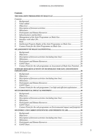COMMERCIAL-IN-CONFIDENCE 
DoW JP Shale Gas 
3 
Contents 
THE EERA JOINT PROGRAMME ON SHALE GAS ..................................................................... 2 
Contents ......................................................................................................................... 3 
1. Background ........................................................................................................... 5 
2. Value added .......................................................................................................... 6 
3. Objectives ............................................................................................................. 6 
1. Description of foreseen activities ......................................................................... 8 
2. Milestones ............................................................................................................. 9 
3. Participants and Human Resources ................................................................... 10 
4. Infrastructures and facilities .............................................................................. 11 
5. Management of the Joint Programme on Shale Gas .......................................... 11 
6. Interface with other JPs ...................................................................................... 13 
7. Risks .................................................................................................................... 14 
8. Intellectual Property Rights of the Joint Programme on Shale Gas .................. 14 
9. Contact Point for the Joint Programme on Shale Gas ....................................... 14 
SP1 ASSESSMENT OF SHALE GAS POTENTIAL........................................................................ 16 
1. Background ......................................................................................................... 17 
2. Objectives ........................................................................................................... 17 
4. Description of foreseen activities (including time line) ..................................... 18 
5. Milestones ........................................................................................................... 19 
5. Participants and Human Resources ................................................................... 20 
6. GANT Chart ........................................................................................................ 26 
7. Contact Point for the sub-programme on Assessment of Shale Gas Potential .. 26 
SUMMARY RESEARCH ACTIVITY ON TECHNOLOGY FOR SAFE AND EFFICIENT 
EXPLOITATION ................................................................................................................................. 28 
1. Background ......................................................................................................... 29 
3. Objectives ........................................................................................................... 29 
4. Description of foreseen activities (including time line) ..................................... 29 
6. Milestones ........................................................................................................... 33 
7. Participants and Human Resources ................................................................... 34 
7. GANT Chart ........................................................................................................ 37 
8. Contact Point for the sub-programme 2 on Safe and efficient exploitation ....... 38 
SP3 ENVIRONMENTAL IMPACT & FOOTPRINT ...................................................................... 40 
1. Background ......................................................................................................... 41 
2. Objectives ........................................................................................................... 41 
3. Description of foreseen activities (including time line) ..................................... 42 
4. Milestones ........................................................................................................... 44 
5. Participants and Human Resources ................................................................... 44 
6. GANT Chart ........................................................................................................ 48 
7. Contact Point for the sub-programme on Environmental impact and footprint 48 
SP4 ENERGY AND CARBON EFFICIENCIES AND EMISSIONS TO AIR ............................... 50 
1. Background ......................................................................................................... 51 
2. Objectives ........................................................................................................... 51 
3. Description of foreseen activities (including time line) ..................................... 52 
4. Milestones ........................................................................................................... 53 
5. Participants and Human Resources ................................................................... 54 
6. GANT Chart ........................................................................................................ 55 
 