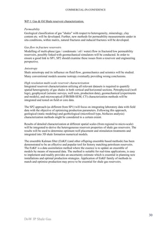 COMMERCIAL-IN-CONFIDENCE 
DoW JP Shale Gas 
30 
WP 1: Gas & Oil Shale reservoir characterization. 
Permeability 
Geological classification of gas "shales" with respect to heterogeneity, mineralogy, clay 
content etc. will be developed. Further, new methods for permeability measurements under in 
situ conditions, within matrix, natural fractures and induced fractures will be developed. 
Gas flow in fracture reservoirs 
Modelling of multi-phase (gas / condensate / oil / water) flow in fractured low permeability 
reservoirs, possibly linked with geomechanical simulators will be conducted. In order to 
ensure a good link to SP1, SP2 should examine these issues from a reservoir and engineering 
perspective. 
Anisotropy 
Shale anisotropy and its influence on fluid flow, geomechanics and seismics will be studied. 
Many conventional models assume isotropy eventually providing wrong conclusions. 
High resolution multi-scale reservoir characterization 
Integrated reservoir characterization utilizing all relevant datasets is required to quantify 
spatial heterogeneity of gas shales in both vertical and horizontal sections. Petrophysical (well 
logs), geophysical (seismic surveys, well tests, production data), geomechanical (experiments 
and models), and microscopical (FIB/BIB-SEM, CT) characterization methods will be 
integrated and tested on field or core data. 
The SP2 approach (as different from SP1) will focus on integrating laboratory data with field 
data with the objective of optimizing production parameters. Following this approach, 
geological (static modeling) and geobiological (microfossil type, biofacies analysis) 
characterization methods might be considered to a certain extent. 
Results of detailed characterization at different spatial scales (from regional to micro-scale) 
will be integrated to derive the heterogeneous reservoir properties of shale gas reservoirs. The 
results will be used to determine optimum well placement and stimulation treatments and 
integrated into 3D shale formation numerical models. 
The ensemble Kalman filter (EnKF) (and other offspring ensemble based methods) has been 
demonstrated to be an effective and popular tool for history matching petroleum reservoirs. 
The EnKF is a data assimilation method where the essence is to update an ensemble of 
models by means of measured data. The method is suitable for real-time applications, is easy 
to implement and readily provides an uncertainty estimate which is essential in planning new 
installations and optimal production strategies. Application of EnKF family of methods to 
match and optimise production may prove to be essential for shale gas reservoirs. 
 