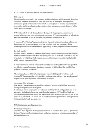 COMMERCIAL-IN-CONFIDENCE 
DoW JP Shale Gas 
31 
WP 2: Drilling of horizontal wells in gas shale reservoirs. 
Well integrity 
The impact of cement quality and long term well integrity issues will be assessed. Screening 
criteria for long term monitoring of shale gas wells will be developed. Investigation of 
cementation quality of horizontal wells as well as development of minimal requirements for 
cementation quality as a function of eventual methane leakages via annular fractures behind 
casing will be performed. 
WP2 will also look at well design, fracture design, well plugging abandonment and in 
general, all engineering aspects necessary to implement SP3 recommendations on safety (e.g., 
well instrumentation as well as following the guidelines established in SP1. 
A number of “self-healing” cements and various chemical solutions (including gelation and 
foaming agents) were recently developed and introduce to oil and gas market. Those 
technologies could be reviewed and their applicability to shale gas production wells screened. 
Borehole stability 
Borehole stability issues with respect to pre-existing fractures, shale anisotropy and possible 
effects of interactions between shale and drilling fluid will be analyzed. Moreover, it will be 
investigated novel drilling fluids (such as nanomodifiers or environmental friendly fluids) 
which improve borehole stability. 
A practical approach for well bore stability could be safe mud weight window design which 
provides the range of equivalent densities or pressures of drilling fluid that avoid drilling 
problems (fracturing, breakouts). 
Alternatively, the possibility of using managed pressure drilling and ways to use back-pressure 
MPD equipment for well control (by both mud pulse telemetry and wired pipe data) 
may be looked upon as potential future drilling techniques. 
Advanced drilling techniques 
Low porosity reservoir can present drilling challenges in terms of drillability. Innovative 
drilling techniques will be investigated. 
In addition, it will be investigated to what extent multilateral well configurations can be an 
alternative for hydraulic fracturing. Modelling of productivity, NPV or UR of shale gas 
reservoirs using closed-loop production optimization tools projected over the lifecycle of the 
well will be performed. The results will be used to determine optimum field development for 
better appraisal of shale gas reservoirs. 
WP3: Fracturing in gas shale reservoirs. 
Fracturing optimization 
One of the most important challenges in exploitation of European shale gas is to optimize the 
design of fracturing jobs so that maximum production is achieved with minimum number of 
wells and stimulation. 
 