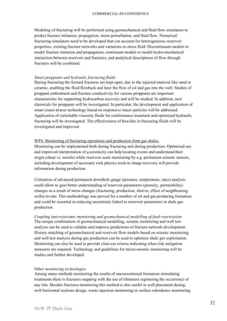 COMMERCIAL-IN-CONFIDENCE 
DoW JP Shale Gas 
32 
Modeling of fracturing will be performed using geomechanical and fluid flow simulators to 
predict fracture initiation, propagation, stress perturbation, and fluid flow. Numerical 
fracturing simulators need to be developed that can account for heterogeneous reservoir 
properties, existing fracture networks and variations in stress field. Discontinuum models to 
model fracture initiation and propagation, continuum models to model hydro-mechanical 
interaction between reservoir and fractures, and analytical descriptions of flow through 
fractures will be combined. 
Smart proppants and hydraulic fracturing fluids 
During fracturing the formed fractures are kept open, due to the injected material like sand or 
ceramic, enabling the fluid flowback and later the flow of oil and gas into the well. Studies of 
proppant embedment and fracture conductivity for various proppants are important 
characteristic for supporting hydrocarbon recovery and will be studied. In addition, new 
chemicals for proppants will be investigated. In particular, the development and application of 
smart (nano-)tracer technology based on responsive tracer particles will be addressed. 
Application of switchable viscosity fluids for conformance treatment and optimized hydraulic 
fracturing will be investigated. The effectiveness of biocides in fracturing fluids will be 
investigated and improved. 
WP4: Monitoring of fracturing operations and production from gas shales. 
Monitoring can be implemented both during fracturing and during production. Optimized use 
and improved interpretation of μseismicity can help locating events and understand their 
origin (shear vs. tensile) while reservoir scale monitoring by e.g. permanent seismic sensors, 
including development of necessary rock physics tools to image recovery will provide 
information during production. 
Utilisation of advanced permanent downhole gauge (pressure, temperature, rates) analysis 
could allow to gain better understanding of reservoir parameters (porosity, permeability) 
changes as a result of stress changes (fracturing, production, shut-in, effect of neighbouring 
wells) in-situ. This methodology was proved for a number of oil and gas producing formation 
and could be essential in reducing uncertainty linked to reservoir parameters in shale gas 
production. 
Coupling (micro)seismic monitoring and geomechanical modelling of fault reactivation 
The unique combination of geomechanical modelling, seismic monitoring and well test 
analysis can be used to validate and improve predictions of fracture network development. 
History matching of geomechanical and reservoir flow models based on seismic monitoring 
and well test analysis during gas production can be used to optimize shale gas exploitation. 
Monitoring can also be used to provide clear-cut criteria indicating when risk mitigation 
measures are required. Technology and guidelines for micro-seismic monitoring will be 
studies and further developed. 
Other monitoring technologies 
Among many methods monitoring the results of unconventional formation stimulating 
treatments there is fractures mapping with the use of tiltmeters registering the occurrence of 
any tilts. Besides fractures monitoring this method is also useful in well placement desing, 
well horizontal sections design, waste injection monitoring or surface subsidence monitoring. 
 