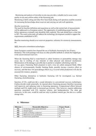 COMMERCIAL-IN-CONFIDENCE 
DoW JP Shale Gas 
33 
Monitoring and analysis of microbes in-situ may provide a valuable tool to asses water 
quality in-situ and confirm safety of the fracturing jobs. 
Monitoring of drill cutting and other flow back fluids during well operation could be essential 
for increasing the knowledge about reservoir and carrying out safe well operations. 
Baseline monitoring 
The need for baseline definition and acquisition as well as the current lack of measurements 
will be addressed in a European context. The opportunity of establishing proper baseline 
before operations eventually start should be fully explored. This task should have a clear link 
to SP3. The work in this task will address the technology development needed to support the 
requirements established in SP3. 
Baseline monitoring should cover reservoir properties, reference for seismicity measurements, 
etc. 
WP5: Innovative stimulation technologies 
Some European countries have banned the use of hydraulic fracturing by law (France, 
Romania). This work package will focus on other possible methods to unlock the trapped gas 
in the unconventional reservoirs. 
When the fracturing fluid is water-based so called formation or permeability damage may 
occur, due to swelling of clay minerals or other physical and chemical mechanisms. 
Minimization of the damage is possible due to partial or complete substituting water by 
for e.g. gases. Fracturing fluids prepared in such a way are called energized fluids. Other 
choices of environmentally friendly fracking fluids, possibly having a positive effect on 
recovery, and that have low post-damage effects (e.g. to avoid solids production) will also be 
assessed (for instance, propane). 
Other fracturing alternatives to hydraulic fracturing will be investigated, e.g. thermal 
fracturing, electrofracturing. 
Injection of CO2 could provide a sound alternative to conventional recovery technologies. 
Carbon dioxide could, potentially, be injected above fracturing pressure therefore increasing 
well injectivity and replacing water in fracturing operations. Compositional effects between 
methane and CO2 might result in increased gas recovery. This, however, requires addressing 
questions associated with CO2 injection scheme, and backproduction. The shale gas 
reservoirs, in this case, would be used not only to produce natural gas, but also as a carbon 
storage sites. 
6. Milestones 
Milestone Measurable Objectives Project Month 
M1 Technology status report delivered 6, 18, 30 
M2 Annual report 12,24,34 
M3 Yearly workshop conducted 13,25,35 
M4 Midt-term review performed 18 
M5 Final review performed 36 
 