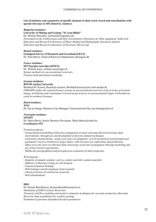 COMMERCIAL-IN-CONFIDENCE 
DoW JP Shale Gas 
35 
List of institutes and summaries of specific elements in their track record and contributions with 
special relevance to SP2 (listed by country): 
Bulgarian institutes: 
University of Mining and Geology "St. Ivan Rilski" 
Dr. Dimitar Merachev, dimerachev@gmail.com 
Participant in the GASH project and their Geochemistry laboratory for Mine equipment, Solid rock. 
Education and Research Laboratory of Phase Method and Radiography Structural Analysis 
Education and Research Laboratory of Electronic Microscopy 
Danish institutes: 
Geological Survey of Denmark and Greenland (GEUS) 
Dr. Peter Britze- Head of Reservoir Department, pbr@geus.dk 
France institutes: 
IFP Energies nouvelles (IFPEN) 
Dr. William Sassi, william.sassi@ifpen.fr 
Seismic methods for unconventional reservoirs 
Fracture hydromechanical modeling 
German institutes: 
RWTH Aachen University 
Bernhard M. Krooss, Research scientist, Bernhard.krooss@emr.rwth-aachen.de 
EMR-RPR studies the natural fracture systems in unconventional reservoir rocks in terms of location, 
timing, distribution and cementation. Current projects focus on unconventional Upper Carboniferous 
rocks in northern Germany. 
Dutch institutes: 
TNO 
Dr. Jan ter Heege- Business Case Manager Unconventional Gas, jan.terheege@tno.nl 
Norwegian institutes: 
SINTEF 
Dr. Maria Barrio, Senior Business Developer, Maria.Barrio@sintef.no 
Coordination SP2 
Formation physics: 
- Geomechanical modelling of fracture propagation in intact and naturally fractured gas shale 
environments, through use and development of discrete element techniques. 
- Laboratory measurements –using cores and core fragments- of rock mechanical and petrophysical 
parameters (such as brittleness) of gas shales, with relevance for exploration and production. 
- Effect of in situ stress an inherent shale anisotropy on fracture propagation (through modelling and 
use of true triaxial experiments). 
- Multiscale petrographical and petrophysical evaluation of shale properties. 
Well integrity: 
- Integrity of annular sealants, such as cement and other sealant materials 
- Influence of thermal cycling on well integrity 
- Cement-formation bonding 
- Well leakages and development of microannuli 
- Characterization of well barrier materials 
- Well abandonment. 
IRIS 
Dr. Roman Berenblyum, Roman.Berenblyum@iris.no 
Simulation of EOR in Clastic Reservoirs 
Transient well flow modeling and modern estimation techniques for accurate production allocation 
Reservoir data assimilation for realistic geology 
Estimation of pressure dependent fracture parameters 
 