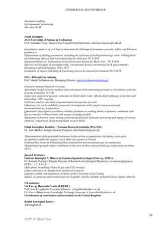 COMMERCIAL-IN-CONFIDENCE 
DoW JP Shale Gas 
36 
Automated drilling 
Environmental monitoring 
Microbial EOR 
Polish institutes: 
AGH University of Science & Technology 
Prof. Stanislaw Nagy- Head of Gas Engineering Department, stanislaw.nagy@agh.edu.pl 
Quantitative analysis of well logs to determine the lithological formation, porosity, inflow and filtration 
parameters 
Optimization of drilling parameters, including the selection of drilling technology, tools, drilling fluids 
and cementing vertical and horizontal holes for shale gas 2013-2016 
Integrated Reservoir, Exploration & Gas Extraction System for Shale Gas – 2013-1016 
Effective technologies in geoengineering, conventional & non-conventional oil & gas reservoirs 
(including coal-bed methane) 2011-2015 
Evaluation of impact of drilling & fracturing process for natural environment 2012-2013 
INIG- Oil and Gas Institute 
Prof. Maria Ciechanowska- Managing Director, maria.ciechanowska@inig.pl 
Extensive national research covering: 
Anisotropy models of rocky medium and correlation of the mineralogical indices of brittleness with the 
acoustic properties of rocks 
Dispersion analysis of acoustic velocities in Polish shale rocks: effects of petrophysical properties and 
mineralogy, 2013 ongoing 
Drill core analysis and study of geomechanical properties of rocks 
Laboratory for rocks and fluids properties investigations with complex interpretation for 
unconventional gas exploration 
Quantitative description of wellbore stability problems in swelling shales in dynamic conditions with 
due account for wellbore stress and strains, including models 
Simulation of fracture zones, testing of fracturing fluids for hydraulic fracturing and impact of various 
chemical composition of fracturing fluids on pore fluids 
Polish Geological Institute – National Research Institute (PGI-NRI) 
Dr. Anna Becker, Energy Security Program, anna.becker@pgi.gov.pl 
Determination of the potential continuous hydrocarbon accumulations (including sweet-spots 
recognition) within the organic reach shale successions in Poland 
Hydrocarbon basins in Poland and their potential for unconventional gas accumulations 
Monitoring of ground surface settlement on the area of three selected shale gas exploration localities 
(WP4) 
Spanish Institutes: 
Instituto Geológico Y Minero de España (Spanish Geological Survey, IGME) 
Dr. Roberto Martínez- Deputy Director of Research on Geological Resources, ro.martinez@igme.es 
(WP3.1, 3.2, 3.4-3.6) 
Multi-phase modelling related to gas and CO2 storages 
Large experience in classification of mineral resources 
Expertise within rock mechanics of shales of the University of La Coruña 
Studies of seismicity and monitoring tools (together with the Institute of Earth Science Jaume Almera) 
UK institutes: 
UK Energy Research Centre (UKERC) 
Prof. John Loughhead- Executive Director, j.loughhead@ukerc.ac.uk 
Dr. Valeria Branciforti- Knowledge Exchange Associate, v.branciforti@ukerc.ac.uk 
Coordination of contributions from institutes in the United Kingdom 
British Geological Survey 
Ed Hough et al. 
 