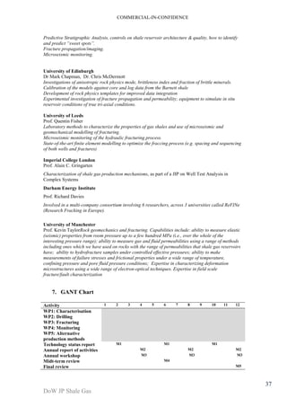 COMMERCIAL-IN-CONFIDENCE 
DoW JP Shale Gas 
37 
Predictive Stratigraphic Analysis, controls on shale reservoir architecture & quality, how to identify 
and predict “sweet spots”. 
Fracture propagation/imaging. 
Microseismic monitoring. 
University of Edinburgh 
Dr Mark Chapman, Dr. Chris McDermott 
Investigations of anisotropic rock physics mode, brittleness index and fraction of brittle minerals. 
Calibration of the models against core and log data from the Barnett shale 
Development of rock physics templates for improved data integration 
Experimental investigation of fracture propagation and permeability; equipment to simulate in situ 
reservoir conditions of true tri-axial conditions. 
University of Leeds 
Prof. Quentin Fisher 
Laboratory methods to characterize the properties of gas shales and use of microseismic and 
geomechanical modelling of fracturing. 
Microseismic monitoring of the hydraulic fracturing process. 
State-of-the-art finite element modelling to optimize the fraccing process (e.g. spacing and sequencing 
of both wells and fractures) 
Imperial College London 
Prof. Alain C. Gringarten 
Characterization of shale gas production mechanisms, as part of a JIP on Well Test Analysis in 
Complex Systems 
Durham Energy Institute 
Prof. Richard Davies 
Involved in a multi-company consortium involving 6 researchers, across 3 universities called ReFINe 
(Research Fracking in Europe). 
University of Manchester 
Prof. Kevin TaylorRock geomechanics and fracturing. Capabilities include: ability to measure elastic 
(seismic) properties from room pressure up to a few hundred MPa (i.e., over the whole of the 
interesting pressure range); ability to measure gas and fluid permeabilities using a range of methods 
including ones which we have used on rocks with the range of permeabilities that shale gas reservoirs 
have; ability to hydrofracture samples under controlled effective pressures; ability to make 
measurements of failure stresses and frictional properties under a wide range of temperature, 
confining pressure and pore fluid pressure conditions; Expertise in characterizing deformation 
microstructures using a wide range of electron-optical techniques. Expertise in field scale 
fracture/fault characterization 
7. GANT Chart 
Activity 1 2 3 4 5 6 7 8 9 10 11 12 
WP1: Characterisation 
WP2: Drilling 
WP3: Fracturing 
WP4: Monitoring 
WP5: Alternative 
production methods 
Technology status report M1 M1 M1 
Annual report of activities M2 M2 M2 
Annual workshop M3 M3 M3 
Midt-term review M4 
Final review M5 
 