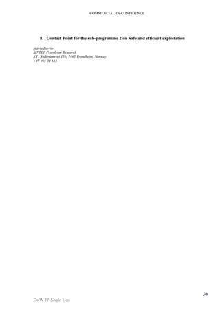COMMERCIAL-IN-CONFIDENCE 
DoW JP Shale Gas 
38 
8. Contact Point for the sub-programme 2 on Safe and efficient exploitation 
Maria Barrio 
SINTEF Petroleum Research 
S.P. Andersensvei 15b, 7465 Trondheim, Norway 
+47 995 34 665 
 