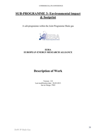COMMERCIAL-IN-CONFIDENCE 
DoW JP Shale Gas 
39 
SUB-PROGRAMME 3: Environmental impact 
& footprint 
A sub-programme within the Joint Programme Shale gas 
EERA 
EUROPEAN ENERGY RESEARCH ALLIANCE 
Description of Work 
Version: 2.0 
Last modification date: 28-03-2013 
Jan ter Heege, TNO 
 