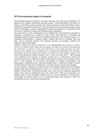 COMMERCIAL-IN-CONFIDENCE 
DoW JP Shale Gas 
40 
SP3 Environmental impact & footprint 
Environmental impact and footprint associated with large scale shale gas development is of 
major concern to public, stakeholders and policy makers. Current knowledge on the effects of 
shale gas exploitation mainly originates from shale gas practices in the United States. Due to 
differences in geological settings and societal environment between European member states 
and the United States, a common independent European knowledge basis is required to decide 
on the fate of shale gas in Europe and implement proper regulations. 
The main objective of this sub-programme is to establish such a knowledge basis through (1) 
compiling a comprehensive inventory of risks, impact and footprints by extending and 
integrating national research programs, (2) applying knowledge to the European situation, (3) 
standardize methodologies to quantify impact, footprint and risks for European shale gas 
plays, and (4) determine potential risk mitigation measures and boundary conditions for 
minimum impact and footprint. 
Different research tasks will be carried out in six work packages on (1) impact of surface 
activities on human health, safety and environment, (2) impact of hydraulic fracturing and 
gas production, (3) impact of wells and requirements of well design, (4) impact on water 
resources and optimum water management, (5) standardized methodologies for baselines, 
benchmarks and risk assessment, (6) measures to mitigate risks and minimize footprint. The 
tasks will be performed, mostly in parallel, over a 3 year time frame (2013 – 2016) starting 
with compilation and evaluation of national research (year 1), followed by extension of 
existing research and on addressing research niches that are specific for the European Union 
(year 2) and integration of the research, development of standard methodologies, and 
dissemination of quantified risks, impact and footprint (year 3). Milestones include a website 
to build and disseminate the knowledge basis, and annual progress reports and workshops. 
The key expertise, equipment, and infrastructure of 18 research institutes from 10 European 
member states (total committed humane resource of ~36 py/y) will be used to carry out the 
different research tasks. Contributing member states cover the most important geopolitical 
regions where shale gas development may play a (future) role. Shale gas development is at 
different stages in the contributing member states (i.e. from moratorium to full operation). 
Accordingly, all aspects related to the environmental impact and footprint of shale gas 
development can be covered in the sub-programme. 
 
