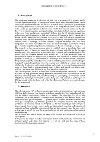 COMMERCIAL-IN-CONFIDENCE 
DoW JP Shale Gas 
41 
1. Background 
The accelerated worldwide development of shale gas is accompanied by growing public 
concern regarding the impact of shale gas on human health, safety and environment. Part of 
this concern originates from shale gas practices in the US, where experience is gained through 
the drilling of thousands of wells and stimulation of the complete horizontal section of the 
wells. Shale gas development in Europe may benefit from lessons learned in the US. 
However, population densities, geological settings, exploitation technologies, and regulations 
in European Union member states are markedly different from the US. It is clear that practices 
and problems with development of shale gas plays in the US cannot be directly transferred to 
Europe. Besides security of energy supply, public concern with shale gas development is an 
important driver for differences in political positions concerning shale gas between European 
member states. Accordingly, a sound common European knowledge basis and clear 
independent view based on solid research of the environmental impact and footprint of shale 
gas is essential for public and policy makers to decide on the fate of shale gas in Europe. 
The research in this sub-programme aims to establish such a knowledge basis and 
independent view. It focuses on quantifying impact, footprint and risks for the European 
situation rather than summarizing arguments in favor or against shale gas development. The 
added value for European member states consists of (1) a better knowledge basis on 
environmental impact and footprint due to extension and integration of national research 
programs on shale gas, (2) establishment of a knowledge basis on environmental impact and 
footprint that is specific for the European situation, and (3) standardization of methodologies 
to quantify impact, footprint and risks. The program also establishes a common knowledge 
platform for development and evaluation of new technologies to improve the development of 
shale gas fields, firstly with environmental issues in focus, and secondly, to enhance cost-efficiency 
during the total life-time of any field opened for production. 
The knowledge basis that will be established in this sub-programme contributes to research 
activities for deep geothermal energy production performed within the framework of the 
European Technology Panel on Renewable Heating and Cooling (e.g., environmental impact 
of hydraulic fracturing). The research also has strong links with research on technologies for 
CCS performed within the framework of the Zero Emissions Platform (e.g., methodologies 
for risk assessment). 
2. Objectives 
The sub-programme (SP) on Environmental impact and footprint contains six work packages 
(WP) that deal with impact and footprint on different spatial scales (from regional to well site) 
and for different environments (subsurface to surface). The main objectives of the sub-programme 
are to (1) compile a comprehensive inventory of the potential impact and 
footprint of shale gas development, (2) quantify impact, footprint and risks associated with 
shale gas development, (3) determine potential risk mitigation measures and boundary 
conditions for minimum impact and footprint, (4) develop standardized methodologies to 
assess impact, footprint and risks of shale gas development. Acquired understanding of 
industrial, political and public perception of shale gas development within the joint project 
will be used to identify the need for new technologies. All work packages contribute to these 
main objectives. 
The individual WPs address impact and footprint for different activities related to shale gas 
development. 
WP1 assesses the impact of surface activities on human health, safety and environment for 
different spatial scales (i.e. from regional to well site) and activities (e.g., drilling, 
development of infrastructure, transport). 
 