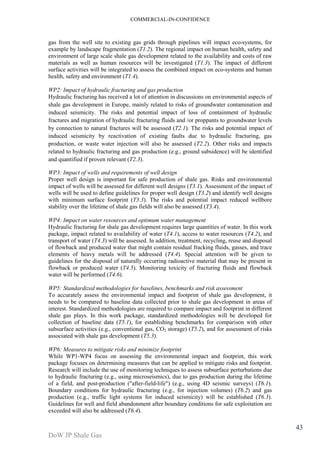 COMMERCIAL-IN-CONFIDENCE 
DoW JP Shale Gas 
43 
gas from the well site to existing gas grids through pipelines will impact eco-systems, for 
example by landscape fragmentation (T1.2). The regional impact on human health, safety and 
environment of large scale shale gas development related to the availability and costs of raw 
materials as well as human resources will be investigated (T1.3). The impact of different 
surface activities will be integrated to assess the combined impact on eco-systems and human 
health, safety and environment (T1.4). 
WP2: Impact of hydraulic fracturing and gas production 
Hydraulic fracturing has received a lot of attention in discussions on environmental aspects of 
shale gas development in Europe, mainly related to risks of groundwater contamination and 
induced seismicity. The risks and potential impact of loss of containment of hydraulic 
fractures and migration of hydraulic fracturing fluids and /or proppants to groundwater levels 
by connection to natural fractures will be assessed (T2.1). The risks and potential impact of 
induced seismicity by reactivation of existing faults due to hydraulic fracturing, gas 
production, or waste water injection will also be assessed (T2.2). Other risks and impacts 
related to hydraulic fracturing and gas production (e.g., ground subsidence) will be identified 
and quantified if proven relevant (T2.3). 
WP3: Impact of wells and requirements of well design 
Proper well design is important for safe production of shale gas. Risks and environmental 
impact of wells will be assessed for different well designs (T3.1). Assessment of the impact of 
wells will be used to define guidelines for proper well design (T3.2) and identify well designs 
with minimum surface footprint (T3.3). The risks and potential impact reduced wellbore 
stability over the lifetime of shale gas fields will also be assessed (T3.4). 
WP4: Impact on water resources and optimum water management 
Hydraulic fracturing for shale gas development requires large quantities of water. In this work 
package, impact related to availability of water (T4.1), access to water resources (T4.2), and 
transport of water (T4.3) will be assessed. In addition, treatment, recycling, reuse and disposal 
of flowback and produced water that might contain residual fracking fluids, gasses, and trace 
elements of heavy metals will be addressed (T4.4). Special attention will be given to 
guidelines for the disposal of naturally occurring radioactive material that may be present in 
flowback or produced water (T4.5). Monitoring toxicity of fracturing fluids and flowback 
water will be performed (T4.6). 
WP5: Standardized methodologies for baselines, benchmarks and risk assessment 
To accurately assess the environmental impact and footprint of shale gas development, it 
needs to be compared to baseline data collected prior to shale gas development in areas of 
interest. Standardized methodologies are required to compare impact and footprint in different 
shale gas plays. In this work package, standardized methodologies will be developed for 
collection of baseline data (T5.1), for establishing benchmarks for comparison with other 
subsurface activities (e.g., conventional gas, CO2 storage) (T5.2), and for assessment of risks 
associated with shale gas development (T5.3). 
WP6: Measures to mitigate risks and minimize footprint 
While WP1-WP4 focus on assessing the environmental impact and footprint, this work 
package focuses on determining measures that can be applied to mitigate risks and footprint. 
Research will include the use of monitoring techniques to assess subsurface perturbations due 
to hydraulic fracturing (e.g., using microseismics), due to gas production during the lifetime 
of a field, and post-production ("after-field-life") (e.g., using 4D seismic surveys) (T6.1). 
Boundary conditions for hydraulic fracturing (e.g., for injection volumes) (T6.2) and gas 
production (e.g., traffic light systems for induced seismicity) will be established (T6.3). 
Guidelines for well and field abandonment after boundary conditions for safe exploitation are 
exceeded will also be addressed (T6.4). 
 