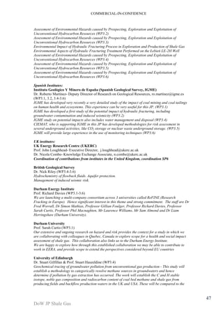 COMMERCIAL-IN-CONFIDENCE 
DoW JP Shale Gas 
47 
Assessment of Environmental Hazards caused by Prospecting, Exploration and Exploitation of 
Unconventional Hydrocarbon Resources (WP3.2) 
Assessment of Environmental Hazards caused by Prospecting, Exploration and Exploitation of 
Unconventional Hydrocarbon Resources (WP3.3) 
Environmental Impact of Hydraulic Fracturing Process in Exploration and Production of Shale Gas 
Environmental Aspects of Hydraulic Fracturing Treatment Performed on the Łebień LE-2H Well 
Assessment of Environmental Hazards caused by Prospecting, Exploration and Exploitation of 
Unconventional Hydrocarbon Resources (WP3.4) 
Assessment of Environmental Hazards caused by Prospecting, Exploration and Exploitation of 
Unconventional Hydrocarbon Resources (WP3.5) 
Assessment of Environmental Hazards caused by Prospecting, Exploration and Exploitation of 
Unconventional Hydrocarbon Resources (WP3.6) 
Spanish Institutes: 
Instituto Geológico Y Minero de España (Spanish Geological Survey, IGME) 
Dr. Roberto Martínez- Deputy Director of Research on Geological Resources, ro.martinez@igme.es 
(WP3.1, 3.2, 3.4-3.6) 
IGME has developed very recently a very detailed study of the impact of coal mining and coal tailings 
on human health and ecosystems. This experience can be very useful for this JP. (WP3.1) 
IGME has developed a first study of the potential impact of hydraulic fracturing, including 
groundwater contamination and induced seismicity (WP3.2) 
IGME study on potential impacts also includes water management and disposal (WP3.4) 
CIEMAT, who is supporting IGME in this JP has developed methodologies for risk assessment in 
several underground activities, like CO2 storage or nuclear waste underground storage. (WP3.5) 
IGME will provide large experience in the use of monitoring techniques (WP3.6) 
UK institutes: 
UK Energy Research Centre (UKERC) 
Prof. John Loughhead- Executive Director, j.loughhead@ukerc.ac.uk 
Dr. Nicola Combe- Knowledge Exchange Associate, n.combe@ukerc.ac.uk 
Coordination of contributions from institutes in the United Kingdom, coordination SP6 
British Geological Survey 
Dr. Nick Riley (WP3.4-3.6) 
Hydrochemistry of flowback fluids. Aquifer protection. 
Management of induced seismic risk. 
Durham Energy Institute 
Prof. Richard Davies (WP3.1-3.6) 
We are launching a multi-company consortium across 3 universities called ReFINE (Research 
Fracking in Europe). Hence significant interest in this theme and strong commitment. The staff are Dr 
Fred Worrall, Dr Simon Mathias, Professor Gillian Foulger, Professor Richard Davies, Professor 
Sarah Curtis, Professor Phil Macnaghten, Mr Laurence Williams, Mr Sam Almond and Dr Liam 
Herringshaw (Durham University). 
Durham University 
Prof. Sarah Curtis (WP3.1) 
Our extensive and ongoing research on hazard and risk provides the context for a study in which we 
are collaborating with colleagues in Quebec, Canada to explore scope for a health and social impact 
assessment of shale gas. This collaboration also links us to the Durham Energy Institute. 
We are happy to explore how through this established collaboration we may be able to contribute to 
work in EERA, and provide scope to extend the perspectives considered beyond EU countries 
University of Edinburgh 
Dr. Stuart Gilfillan & Prof. Stuart Haszeldine (WP3.4) 
Geochemical tracing of groundwater pollution from unconventional gas production - This study will 
establish a methodology to categorically resolve methane sources in groundwaters and hence 
determine if pollution by gas extraction has occurred. The work will establish the C and H stable 
isotope, noble gas composition and radiocarbon content of coal bed methane and shale gas from 
producing fields and backflow production waters in the UK and USA. These will be compared to the 
 