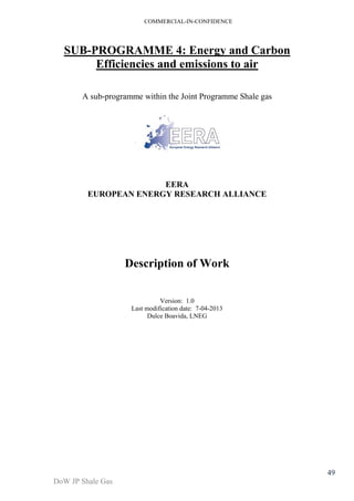 COMMERCIAL-IN-CONFIDENCE 
DoW JP Shale Gas 
49 
SUB-PROGRAMME 4: Energy and Carbon 
Efficiencies and emissions to air 
A sub-programme within the Joint Programme Shale gas 
EERA 
EUROPEAN ENERGY RESEARCH ALLIANCE 
Description of Work 
Version: 1.0 
Last modification date: 7-04-2013 
Dulce Boavida, LNEG 
 