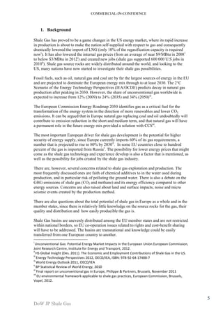 COMMERCIAL-IN-CONFIDENCE 
DoW JP Shale Gas 
5 
1. Background 
Shale Gas has proved to be a game changer in the US energy market, where its rapid increase 
in production is about to make the nation self-supplied with respect to gas and consequently 
drastically lowered the import of LNG (only 10% of the regasification capacity is required 
nowi). It has also lowered the internal gas prices (from an average of near $9/MBtu in 20081 
to below $3/MBtu in 2012i) and created new jobs (shale gas supported 600 000 U.S jobs in 
2010ii). Shale gas source rocks are widely distributed around the world, and looking to the 
US, many nations have now started to investigate their shale gas possibilities. 
Fossil fuels, such as oil, natural gas and coal are by far the largest sources of energy in the EU 
and are projected to dominate the European energy mix through to at least 2030. The 2°C 
Scenario of the Energy Technology Perspectives (IEA/OCDE) predicts decay in natural gas 
production after peaking in 2030. However, the share of unconventional gas worldwide is 
expected to increase from 12% (2009) to 24% (2035) and 34% (2050)iii. 
The European Commission Energy Roadmap 2050 identifies gas as a critical fuel for the 
transformation of the energy system in the direction of more renewables and lower CO2 
emissions. It can be argued that in Europe natural gas replacing coal and oil undoubtedly will 
contribute to emission reduction in the short and medium term, and that natural gas will have 
a permanent role in the future energy mix provided a solution with CCSiii. 
The most important European driver for shale gas development is the potential for higher 
security of energy supply, since Europe currently imports 60% of its gas requirements, a 
number that is projected to rise to 80% by 2030iv. In some EU countries close to hundred 
percent of the gas is imported from Russiav. The possibility for lower energy prices that might 
come as the shale gas technology and experience develop is also a factor that is mentioned, as 
well as the possibility for jobs created by the shale gas industry. 
There are, however, several concerns related to shale gas exploration and production. The 
most frequently discussed ones are faith of chemical additives to in the water used during 
production, and in particular risk of polluting the ground water. There is also a debate on the 
GHG emissions of shale gas (CO2 and methane) and its energy efficiency compared to other 
energy sources. Concerns are also raised about land and surface impacts, noise and micro 
seismic events created by the production method. 
There are also questions about the total potential of shale gas in Europe as a whole and in the 
member states, since there is relatively little knowledge on the source rocks for the gas, their 
quality and distribution and how easily producible the gas is. 
Shale Gas basins are unevenly distributed among the EU member states and are not restricted 
within national borders, so EU co-operation issues related to rights and cost-benefit sharing 
will have to be addressed. The basins are transnational and knowledge could be easily 
transferred from one European country to another. 
i 
Unconventional Gas: Potential Energy Market Impacts in the European Union European Commission, 
Joint Research Centre, Institute for Energy and Transport, 2012. 
ii HS Global Insight (Des. 2011). The Economic and Employment Contributions of Shale Gas in the US. 
iii Energy Technology Perspectives 2012, OECD/IEA, ISBN: 978-92-64-17488-7 
iv World Energy Outlook 2011, OECD/IEA 
v BP Statistical Review of World Energy, 2010 
vi Final report on unconventional gas in Europe, Philippe & Partners, Brussels, November 2011 
vii EU environmental framework applicable to shale gas practices, European Commission, Brussels, 
Vopel, 2012. 
 