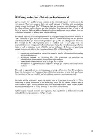 COMMERCIAL-IN-CONFIDENCE 
DoW JP Shale Gas 
50 
SP4 Energy and carbon efficiencies and emissions to air 
Various studies have yielded a large variation in the estimated impacts of shale gas on the 
environment. There are concerns that even small leakages of methane and non-methane 
volatile organic compounds (NMVOC) during shale gas extraction may at least partly offset 
the effects of lower carbon dioxide and other emissions from its use in place of coal or oil. 
There is, however, different published work and opinions and neutral research based facts and 
evaluations are needed to help decision makers in Europe. 
The overall objective of this sub-programme is to align pre-competitive research activities at 
EERA institutes to give a technical-scientific basis to further knowledge on the potential 
contribution of shale gas production to greenhouse gas (GHG) and other gaseous emissions. 
The research in this sub-programme aims to establish such a knowledge basis and 
independent view on Energy and Carbon Efficiencies during the overall shale gas production 
chain as well as emissions to air of GHGs and air pollutants . It focuses on quantifying 
impact, footprint and risks for the European situation. This will be achieved by: 
- conducting pre-competitive research to answer a number of uncertainties regarding 
the level of emissions. 
- developing methods for calculating life cycle greenhouse gas emissions and 
harmonization with reference to conventional gas and coal. 
- improve emission estimations from shale gas well sources. 
- development of appropriate emission factors through gas sampling and compositional 
analysis. 
The work is organized into six work packages covering (1)Emissions from Pre-production 
Stage, (2) Emissions from Production Stage, (3)Ambient emissions around shale gas basins, 
(4) Assessment of the current GHG and air pollutant emissions reporting framework. 
The tasks will be performed, mostly in parallel, over a 3 year time frame (2013 – 2016) 
comprising an initial assessment of the technology status for the various countries and an 
identification of topics needing and benefiting from a united European effort. Periodic reports 
will be elaborated as well as yearly meetings to discuss the achievements. 
Eight European research institutes have signalized their capabilities to perform the research 
outlined in this sub-programme (~10,7 py in total). 
 