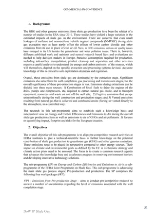 COMMERCIAL-IN-CONFIDENCE 
DoW JP Shale Gas 
51 
1. Background 
The GHG and other gaseous emissions from shale gas production have been the subject of a 
number of studies in the USA since 2010. These studies have yielded a large variation in the 
estimated impacts of shale gas on the environment. There are concerns that even small 
leakages of methane and non-methane volatile organic compounds (NMVOC) during shale 
gas extraction may at least partly offset the effects of lower carbon dioxide and other 
emissions from its use in place of coal or oil. Next, to GHG emissions, serious air quality issues 
have emerged in the US besides the groundwater and water pollution issues. There is, however, 
different published work and opinions and neutral research based facts and evaluations are 
needed to help decision makers in Europe. Parasitic consumption required for production, 
including sub‐surface manipulation, product clean‐up and separation and other activities 
require a careful analysis to understand the energy and carbon emission of the sources, which 
will themselves, depend on the specific extraction and processing systems devised. Accurate 
knowledge of this is critical to safe exploitation decisions and regulation. 
Overall, these emissions from shale gas are dominated by the extraction stage. Significant 
emissions also arise from the well completion, gas processing and transmission stages, but the 
overall significance of these pre-extraction stages is less. Emissions during extractions can be 
divided into three main sources: 1) Combustion of fossil fuels to drive the engines of the 
drills, pumps and compressors, etc, required to extract natural gas onsite, and to transport 
equipment, resources and waste on and off the well site; 2) Fugitive emissions that escape 
unintentionally during the well construction and production stages; and 3) Vented emissions 
resulting from natural gas that is collected and combusted onsite (flaring) or vented directly to 
the atmosphere, in a controlled way. 
The research in this sub-programme aims to establish such a knowledge basis and 
independent view on Energy and Carbon Efficiencies and Emissions to Air during the overall 
shale gas production chain as well as emissions to air of GHGs and air pollutants . It focuses 
on quantifying impact, footprint and risks for the European situation. 
2. Objectives 
The overall objective of this sub-programme is to align pre-competitive research activities at 
EERA institutes to give a technical-scientific basis to further knowledge on the potential 
contribution of shale gas production to greenhouse gas (GHG) and other gaseous emissions. 
These emissions need to be placed in perspective compared to other energy sources. Their 
impact on climate and environmental goals as defined by the EC in its thematic strategy and 
climate action plans need to be assessed. The focus is to create a common research agenda 
that advances the knowledge base and accelerates progress in removing environment barriers 
and developing innovative technology solutions. 
The sub-programme (SP) on Energy and Carbon Efficiencies and Emissions to Air is a sub-programme 
of the EERA Joint Programme on Shale Gas. This sub-programme is addressing 
the main shale gas process stages: Pre-production and production. The SP comprises the 
following four workpackages (WP): 
WP1 - Emissions from Pre-production Stage – aims to conduct pre-competitive research to 
answer a number of uncertainties regarding the level of emissions associated with the well 
completion stage. 
 