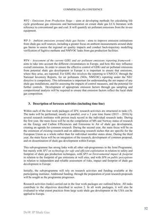 COMMERCIAL-IN-CONFIDENCE 
DoW JP Shale Gas 
52 
WP2 - Emissions from Production Stage – aims at developing methods for calculating life 
cycle greenhouse gas emissions and harmonization on extant shale gas LCA literature with 
reference to conventional gas and coal. It will quantify air pollutant emissions from the in-use 
equipment. 
WP 3- Ambient emissions around shale gas basins - aims to improve emission estimations 
from shale gas well sources, including a greater focus on ambient measurements around shale 
gas basins to assess the regional air quality impacts and conduct back-trajectory modelling 
verification of fugitive methane and NMVOC leaks from gas production facilities. 
WP4 - Assessment of the current GHG and air pollutant emissions reporting framework - 
aims to take into account the different circumstances in Europe, and how this may influence 
overall emissions. In order to ensure the effective control of GHG and air pollutant emissions 
from potential shale gas development in Europe it is important to ensure that emissions, 
where they arise, are reported. For GHG this involves the reporting to UNFCCC through the 
National Inventory Reports, for air pollutants (NOx, NMVOC) reporting under the NEC 
directive is compulsory. This information is important for understanding the net impact of any 
shale gas installations, and for assessing the impacts of control measures, and the potential for 
further controls. Development of appropriate emission factors through gas sampling and 
compositional analysis will be required to ensure that emission factors reflect the local shale 
gas composition. 
3. Description of foreseen activities (including time line) 
Within each of the four work packages of SP4, research activities are structured in tasks (T). 
The tasks will be performed, mostly in parallel, over a 3 year time frame (2013 – 2016) by 
several research institutes with proven track record in the individual research tasks. During 
the first year, the main focus will be on the compilation of MS and Norway status of research 
on the Energy and Carbon Efficiencies and Emissions to Air of shale gas development, 
creating an agenda for common research. During the second year, the main focus will be on 
the extension of existing research and on addressing research niches that are specific for the 
European Union as a whole rather than for individual member states alone. During the third 
year, the main focus will be on integration of the research, development of common proposal, 
and on dissemination of shale gas development within Europe. 
This sub-programme has strong links with all other sub-programmes in the Joint Programme, 
but mainly with SP2 on technology for safe and efficient exploitation in relation to safety and 
footprint of shale gas production techniques, with SP3 on Environmental impact & footprint 
in relation to the footprint of gas emissions at well sites, and with SP6 on public perceptions 
in relation to independent and reliable assessment of risks, impact and footprint of shale gas 
development in Europe. 
Initially, the sub-programme will rely on research activities and funding available at the 
participating institutes. Additional funding, through the preparation of joint research proposals 
will be sought as the programme progresses. 
Research activities (tasks) carried out in the four work packages are outlined below. All tasks 
contribute to the objectives described in section 2. In all work packages, it will also be 
evaluated to what extent practices from large scale shale gas development in the USA can be 
applied to Europe. 
 