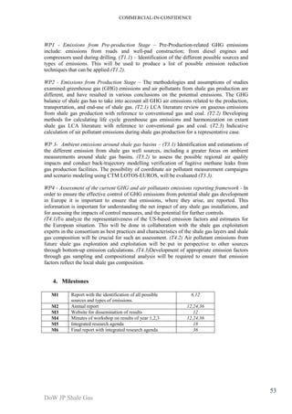 COMMERCIAL-IN-CONFIDENCE 
DoW JP Shale Gas 
53 
WP1 - Emissions from Pre-production Stage – Pre-Production-related GHG emissions 
include: emissions from roads and well-pad construction; from diesel engines and 
compressors used during drilling. (T1.1) – Identification of the different possible sources and 
types of emissions. This will be used to produce a list of possible emission reduction 
techniques that can be applied (T1.2). 
WP2 - Emissions from Production Stage – The methodologies and assumptions of studies 
examined greenhouse gas (GHG) emissions and air pollutants from shale gas production are 
different, and have resulted in various conclusions on the potential emissions. The GHG 
balance of shale gas has to take into account all GHG air emissions related to the production, 
transportation, and end-use of shale gas. (T2.1) LCA literature review on gaseous emissions 
from shale gas production with reference to conventional gas and coal. (T2.2) Developing 
methods for calculating life cycle greenhouse gas emissions and harmonization on extant 
shale gas LCA literature with reference to conventional gas and coal. (T2.3) Indicative 
calculation of air pollutant emissions during shale gas production for a representative case. 
WP 3- Ambient emissions around shale gas basins – (T3.1) Identification and estimations of 
the different emission from shale gas well sources, including a greater focus on ambient 
measurements around shale gas basins. (T3.2) to assess the possible regional air quality 
impacts and conduct back-trajectory modelling verification of fugitive methane leaks from 
gas production facilities. The possibility of coordinate air pollutant measurement campaigns 
and scenario modeling using CTM LOTOS-EUROS, will be evaluated (T3.3). 
WP4 - Assessment of the current GHG and air pollutants emissions reporting framework - In 
order to ensure the effective control of GHG emissions from potential shale gas development 
in Europe it is important to ensure that emissions, where they arise, are reported. This 
information is important for understanding the net impact of any shale gas installations, and 
for assessing the impacts of control measures, and the potential for further controls. 
(T4.1)To analyze the representativeness of the US-based emission factors and estimates for 
the European situation. This will be done in collaboration with the shale gas exploitation 
experts in the consortium as best practices and characteristics of the shale gas layers and shale 
gas composition will be crucial for such an assessment. (T4.2) Air pollutant emissions from 
future shale gas exploration and exploitation will be put in perspective to other sources 
through bottom-up emission calculations. (T4.3)Development of appropriate emission factors 
through gas sampling and compositional analysis will be required to ensure that emission 
factors reflect the local shale gas composition. 
4. Milestones 
M1 Report with the identification of all possible 
sources and types of emissions. 
6,12 
M2 Annual report 12,24,36 
M3 Website for dissemination of results 12 
M4 Minutes of workshop on results of year 1,2,3 12,24,36 
M5 Integrated research agenda 18 
M6 Final report with integrated research agenda 36 
 