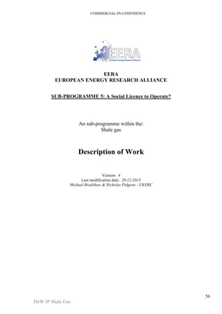 COMMERCIAL-IN-CONFIDENCE 
DoW JP Shale Gas 
56 
EERA 
EUROPEAN ENERGY RESEARCH ALLIANCE 
SUB-PROGRAMME 5: A Social Licence to Operate? 
An sub-programme within the: 
Shale gas 
Description of Work 
Version: 4 
Last modification date: 20-12-2013 
Michael Bradshaw & Nicholas Pidgeon - UKERC 
 