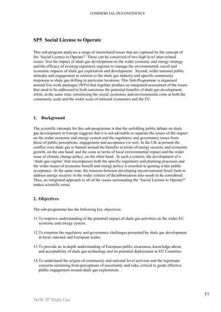 COMMERCIAL-IN-CONFIDENCE 
DoW JP Shale Gas 
57 
SP5 Social License to Operate 
This sub-program analyses a range of interrelated issues that are captured by the concept of 
the ‘Social Licence to Operate?’ These can be conceived of two high level inter-related 
issues: first the impact of shale gas development on the wider economy and energy strategy 
and the efficacy of existing regulatory regimes to manage the environmental, social and 
economic impacts of shale gas exploration and development. Second, wider national public 
attitudes and engagement in relation to the shale gas industry and specific community 
responses to shale gas drilling in particular locations. This Sub-Programme is organised 
around five work packages (WPs) that together produce an integrated assessment of the issues 
that need to be addressed to both maximise the potential benefits of shale gas development, 
while, at the same time, minimising the social, economic and environmental costs at both the 
community scale and the wider scale of national economies and the EU. 
1. Background 
The scientific rationale for this sub-programme is that the unfolding public debate on shale 
gas development in Europe suggests that it is not advisable to separate the issues of the impact 
on the wider economy and energy system and the regulatory and governance issues from 
those of public perceptions, engagement and acceptance (or not). In the UK at present the 
conflict over shale gas is framed around the benefits in terms of energy security and economic 
growth, on the one hand; and the costs in terms of local environmental impact and the wider 
issue of climate change policy, on the other hand. In such a context, the development of a 
‘shale gas regime’ that encompasses both the specific regulatory and planning processes and 
the wider issues of economic benefit and energy policy is essential to gaining wider public 
acceptance. At the same time, the tensions between developing unconventional fossil fuels to 
address energy security in the wider context of decarbonisation also needs to be considered. 
Thus, an integrated approach to all of the issues surrounding the ‘Social License to Operate?’ 
makes scientific sense. 
2. Objectives 
The sub-programme has the following key objectives: 
11.To improve understanding of the potential impact of shale gas activities on the wider EU 
economy and energy system. 
12.To examine the regulatory and governance challenges presented by shale gas development 
at local, national and European scales. 
13.To provide an in-depth understanding of European public awareness, knowledge about, 
and acceptability of shale gas technology and its potential deployment in EU Countries. 
14.To understand the origins of community and national level activism and the legitimate 
concerns stemming from perceptions of uncertainty and risks, critical to guide effective 
public engagement around shale gas exploitation. 
 