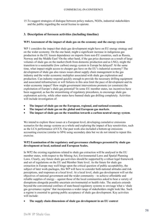 COMMERCIAL-IN-CONFIDENCE 
DoW JP Shale Gas 
58 
15.To suggest strategies of dialogue between policy makers, NGOs, industrial stakeholders 
and the public regarding the social license to operate. 
3. Description of foreseen activities (including timeline) 
WP1 Assessment of the impact of shale gas on the economy and the energy system 
WP 1 considers the impact that shale gas development might have on EU energy strategy and 
on the wider economy. On the one hand, might a significant increase in indigenous gas 
production in the EU lessen dependence on imports from non-EU countries, such as Russia, 
Norway and the Middle East? On the other hand, if the gas price decreases as a result of large 
volumes of shale gas on the market (both from domestic production and as LNG), might the 
transition to a sustainable (low carbon) energy system in Europe be delayed? At the same 
time, what impact might access to cheaper gas have on the EU’s industrial economy? The 
development of shale gas also raises issues about supply chain management in the gas 
industry and the wider economic multiplier associated with shale gas exploration and 
production. Can industry respond quickly enough to provide the necessary drilling equipment 
and associated infrastructure or will failures in this area limit the pace of development and its 
wider economic impact? How might government interventions promote (or constrain) the 
exploitation of Europe’s shale gas potential? In some EU member states, tax incentives have 
been suggested, as has the streamlining of regulatory procedures, to encourage shale gas 
exploration activity, while other states have banned shale gas drilling completely. Activities 
will include investigation of: 
· The impact of shale gas on the European, regional, and national economies. 
· The impact of shale gas on the global and European gas markets. 
· The impact of shale gas on the transition towards a carbon neutral energy system. 
We intend to explore these issues at a European level, developing cumulative emissions 
scenarios for the energy systems as a whole and exploring the impact of key sensitivities, such 
as the LCA performance of CCS. Our past work also included a bottom up emissions 
accounting exercise (similar to SP4) using secondary data but we do not intend to repeat this 
exercise. 
WP2 Examination of the regulatory and governance challenges presented by shale gas 
development at local, national and European Scales. 
In WP2 the existing regulations related to shale gas extraction will be analysed in the EU 
member states, with respect to the Mining Act, Environmental Laws and Spatial Planning 
Laws. Clearly, any future shale gas activities should be supported by a robust legal framework 
and set of regulations on the EU and Member State level. As the future for shale gas 
extraction in Europe may well hinge upon the critical question of public acceptability, the 
subject of later work-packages, this WP will have to consider both national attitudes and risk 
perceptions, and responses at a local level. At a local level, shale gas development will set the 
objectives of national government and the wider community – to achieve affordable and 
reliable supplies of energy – against those of the local communities asked to bear a variety of 
disruptions alongside possible uncertain environmental or health risks. The analysis extends 
beyond the conventional confines of state-based regulatory systems to envisage what a ‘shale 
gas governance regime’ that incorporates a wider range of stakeholders might look like. Such 
a regime is essential to gaining public acceptance of shale gas development. Key activities 
will include: 
· The supply chain dimensions of shale gas development in an EU context 
 