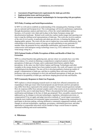 COMMERCIAL-IN-CONFIDENCE 
DoW JP Shale Gas 
59 
· Assessment of legal framework requirements for shale gas activities 
· Implementation issues and best-practices. 
· Piloting of ‘concern assessment’ methodologies for incorporating risk perceptions. 
WP3 Policy Framings and Social Representations. 
In WP3 we will seek to establish an understanding of the emerging policy framings of shale 
gas at a national and European level. This work-package will involve preliminary exploration, 
through documentary analysis and interviews, of how the varied stakeholders (policy, 
business, civil society) view shale and its place in the future European energy and 
decarbonisation landscape. Related work could also explore media images and reporting over 
time to map the shifting social representations of shale gas. This work also involves analysis 
of the role of civil society, in particular anti-shale gas activists, in framing the debate and 
shaping public opinion. The work will also aim to explore key cross-nation differences, their 
relationship to the historical context of energy use and exploitation in any particular EU 
member State, the potential for key stakeholder mobilisation, and lessons from past 
controversies with analogous energy technology issues (e.g. CCS, radioactive waste disposal, 
wind energy siting etc.). 
WP4 National Studies of Public Perceptions of Risks and Benefits of Shale Gas 
Extraction. 
WP4 is a critical baseline data gathering task, and one where we currently have very little 
hard evidence. It is aimed at obtaining a comprehensive empirical analysis of public 
perceptions of shale gas in Europe, and to understand which factors underlie these 
perceptions. In the same way that Carbon Capture and Storage Technologies and other 
examples in the energy domain have been studied recently, this work will require very careful 
methodological development. The aim will be to develop qualitative bottom-up studies of 
people’s interpretations of shale gas, and then to combine these with more informed-preference 
type survey techniques to elicit risk and benefit perceptions of shale gas, how this 
is related to acceptability of shale gas, and factors shaping perceived risks and benefits. 
WP5 Community Responses to Shale Gas Proposals. 
WP5 explores a critical emerging research need is to study how affected communities are 
responding to shale gas issues when local proposals are put forward, and how perceptions 
may differ from those expressed in the national samples. Critical research questions include: 
How do responses differ from national samples and to what extent can local contextual factors 
account for this, next to individual factors? What is the potential for both community 
mobilisation and dialogue in the face of shale gas proposals? How can public concerns best be 
addressed (e.g. by changes in relevant technologies, regulation, information provision, or 
compensation)? Can we apply and adapt innovative methods of ‘social impact assessment’, 
alongside more traditional environmental impact assessments? Empowering communities to 
participate in decision making, utilising deliberative community engagement methods, and by 
changes in relevant technologies, regulation, governance, information provision, and other 
approaches to responsible innovation will be needed to forge a social licence to operate, 
increased wellbeing and social sustainability. 
4. Milestones 
Milestone Measurable Objectives Project Month 
M1 Scoping report for WP1-6 6 
 