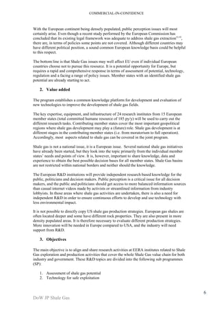 COMMERCIAL-IN-CONFIDENCE 
DoW JP Shale Gas 
6 
With the European continent being densely populated, public perception issues will most 
certainly arise. Even though a recent study performed by the European Commission has 
concluded that its existing legal framework was adequate to address shale gas extractionvi,vii, 
there are, in terms of policies some points are not covered. Although different countries may 
have different political position, a sound common European knowledge basis could be helpful 
to this respect. 
The bottom line is that Shale Gas issues may well affect EU even if individual European 
countries choose not to pursue this resource. It is a potential opportunity for Europe, but 
requires a rapid and comprehensive response in terms of assessment of potential, technology, 
regulation and a facing a range of policy issues. Member states with an identified shale gas 
potential are already starting to act. 
2. Value added 
The program establishes a common knowledge platform for development and evaluation of 
new technologies to improve the development of shale gas fields. 
The key expertise, equipment, and infrastructure of 24 research institutes from 15 European 
member states (total committed humane resource of 185 py/y) will be used to carry out the 
different research tasks. Contributing member states cover the most important geopolitical 
regions where shale gas development may play a (future) role. Shale gas development is at 
different stages in the contributing member states (i.e. from moratorium to full operation). 
Accordingly, most aspects related to shale gas can be covered in the joint program. 
Shale gas is not a national issue, it is a European issue. Several national shale gas initiatives 
have already been started, but they look into the topic primarily from the individual member 
states’ needs and points of view. It is, however, important to share knowledge, data and 
experience to obtain the best possible decision bases for all member states. Shale Gas basins 
are not restricted within national borders and neither should the knowledge. 
The European R&D institutions will provide independent research based knowledge for the 
public, politicians and decision makers. Public perception is a critical issue for all decision 
makers, and the public and politicians should get access to more balanced information sources 
than casual internet videos made by activists or streamlined information from industry 
lobbyists. In those areas where shale gas activities are undertaken, there is also a need for 
independent R&D in order to ensure continuous efforts to develop and use technology with 
less environmental impact. 
It is not possible to directly copy US shale gas production strategies. European gas shales are 
often located deeper and some have different rock properties. They are also present in more 
density populated areas. It is therefore necessary to evaluate different production strategies. 
More innovation will be needed in Europe compared to USA, and the industry will need 
support from R&D. 
3. Objectives 
The main objective is to align and share research activities at EERA institutes related to Shale 
Gas exploration and production activities that cover the whole Shale Gas value chain for both 
industry and government. These R&D topics are divided into the following sub programmes 
(SP): 
1. Assessment of shale gas potential 
2. Technology for safe exploitation 
 