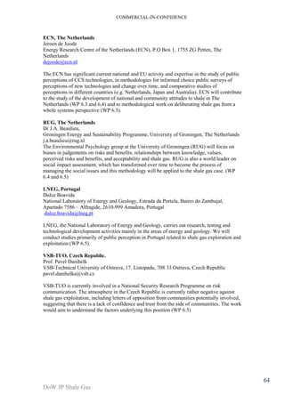 COMMERCIAL-IN-CONFIDENCE 
DoW JP Shale Gas 
64 
ECN, The Netherlands 
Jeroen de Joode 
Energy Research Centre of the Netherlands (ECN), P.O Box 1, 1755 ZG Petten, The 
Netherlands 
dejoode@ecn.nl 
The ECN has significant current national and EU activity and expertise in the study of public 
perceptions of CCS technologies, in methodologies for informed choice public surveys of 
perceptions of new technologies and change over time, and comparative studies of 
perceptions in different countries (e.g. Netherlands, Japan and Australia). ECN will contribute 
to the study of the development of national and community attitudes to shale in The 
Netherlands (WP 6.3 and 6.4) and to methodological work on deliberating shale gas from a 
whole systems perspective (WP 6.5). 
RUG, The Netherlands 
Dr J.A. Beaulieu, 
Groningen Energy and Sustainability Programme, University of Groningen, The Netherlands 
j.a.beaulieu@rug.nl 
The Environmental Psychology group at the University of Groningen (RUG) will focus on 
biases in judgements on risks and benefits, relationships between knowledge, values, 
perceived risks and benefits, and acceptability and shale gas. RUG is also a world leader on 
social impact assessment, which has transformed over time to become the process of 
managing the social issues and this methodology will be applied to the shale gas case. (WP 
6.4 and 6.5) 
LNEG, Portugal 
Dulce Boavida 
National Laboratory of Energy and Geology, Estrada da Portela, Bairro do Zambujal, 
Apartado 7586 – Alfragide, 2610-999 Amadora, Portugal 
dulce.boavida@lneg.pt 
LNEG, the National Laboratory of Energy and Geology, carries out research, testing and 
technological development activities mainly in the areas of energy and geology. We will 
conduct studies primarily of public perception in Portugal related to shale gas exploration and 
exploitation (WP 6.5). 
VSB-TUO, Czech Republic. 
Prof. Pavel Danihelk 
VSB-Technical University of Ostrava, 17. Listopadu, 708 33 Ostrava, Czech Republic 
pavel.danihelka@vsb.cz 
VSB-TUO is currently involved in a National Security Research Programme on risk 
communication. The atmosphere in the Czech Republic is currently rather negative against 
shale gas exploitation, including letters of opposition from communities potentially involved, 
suggesting that there is a lack of confidence and trust from the side of communities. The work 
would aim to understand the factors underlying this position (WP 6.5) 
 