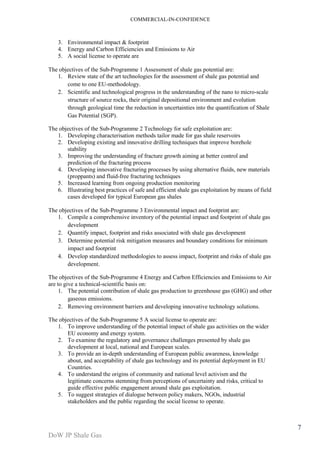 COMMERCIAL-IN-CONFIDENCE 
DoW JP Shale Gas 
7 
3. Environmental impact & footprint 
4. Energy and Carbon Efficiencies and Emissions to Air 
5. A social license to operate are 
The objectives of the Sub-Programme 1 Assessment of shale gas potential are: 
1. Review state of the art technologies for the assessment of shale gas potential and 
come to one EU-methodology. 
2. Scientific and technological progress in the understanding of the nano to micro-scale 
structure of source rocks, their original depositional environment and evolution 
through geological time the reduction in uncertainties into the quantification of Shale 
Gas Potential (SGP). 
The objectives of the Sub-Programme 2 Technology for safe exploitation are: 
1. Developing characterisation methods tailor made for gas shale reservoirs 
2. Developing existing and innovative drilling techniques that improve borehole 
stability 
3. Improving the understanding of fracture growth aiming at better control and 
prediction of the fracturing process 
4. Developing innovative fracturing processes by using alternative fluids, new materials 
(proppants) and fluid-free fracturing techniques 
5. Increased learning from ongoing production monitoring 
6. Illustrating best practices of safe and efficient shale gas exploitation by means of field 
cases developed for typical European gas shales 
The objectives of the Sub-Programme 3 Environmental impact and footprint are: 
1. Compile a comprehensive inventory of the potential impact and footprint of shale gas 
development 
2. Quantify impact, footprint and risks associated with shale gas development 
3. Determine potential risk mitigation measures and boundary conditions for minimum 
impact and footprint 
4. Develop standardized methodologies to assess impact, footprint and risks of shale gas 
development. 
The objectives of the Sub-Programme 4 Energy and Carbon Efficiencies and Emissions to Air 
are to give a technical-scientific basis on: 
1. The potential contribution of shale gas production to greenhouse gas (GHG) and other 
gaseous emissions. 
2. Removing environment barriers and developing innovative technology solutions. 
The objectives of the Sub-Programme 5 A social license to operate are: 
1. To improve understanding of the potential impact of shale gas activities on the wider 
EU economy and energy system. 
2. To examine the regulatory and governance challenges presented by shale gas 
development at local, national and European scales. 
3. To provide an in-depth understanding of European public awareness, knowledge 
about, and acceptability of shale gas technology and its potential deployment in EU 
Countries. 
4. To understand the origins of community and national level activism and the 
legitimate concerns stemming from perceptions of uncertainty and risks, critical to 
guide effective public engagement around shale gas exploitation. 
5. To suggest strategies of dialogue between policy makers, NGOs, industrial 
stakeholders and the public regarding the social license to operate. 
 