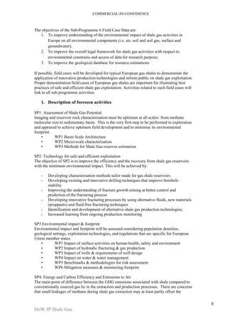 COMMERCIAL-IN-CONFIDENCE 
DoW JP Shale Gas 
8 
The objectives of the Sub-Programme 6 Field Case Data are: 
1. To improve understanding of the environmental impact of shale gas activities in 
Europe on all environmental components (i.e. air, soil and soil gas, surface and 
groundwater); 
2. To improve the overall legal framework for shale gas activities with respect to 
environmental constrains and access of data for research purpose; 
3. To improve the geological database for resource estimations 
If possible, field cases will be developed for typical European gas shales to demonstrate the 
application of innovative production technologies and inform public on shale gas exploitation. 
Proper demonstration field cases of European gas shales are important for illustrating best 
practices of safe and efficient shale gas exploitation. Activities related to such field cases will 
link to all sub programme activities. 
1. Description of foreseen activities 
SP1: Assessment of Shale Gas Potential 
Imaging and reservoir rock characterisation must be optimum at all scales: from methane 
molecular size to sedimentary basin. This is the very first step to be performed in exploration 
and appraisal to achieve optimum field development and to minimise its environmental 
footprint. 
• WP1 Basin Scale Architecture 
• WP2 Micro-scale characterisation 
• WP3 Methods for Shale Gas reserves estimation 
SP2: Technology for safe and efficient exploitation 
The objective of SP2 is to improve the efficiency and the recovery from shale gas reservoirs 
with the minimum environmental impact. This will be achieved by: 
- Developing characterisation methods tailor made for gas shale reservoirs 
- Developing existing and innovative drilling techniques that improve borehole 
stability 
- Improving the understanding of fracture growth aiming at better control and 
prediction of the fracturing process 
- Developing innovative fracturing processes by using alternative fluids, new materials 
(proppants) and fluid-free fracturing techniques 
- Identification and development of alternative shale gas production technologies; 
- Increased learning from ongoing production monitoring 
SP3 Environmental impact & footprint 
Environmental impact and footprint will be assessed considering population densities, 
geological settings, exploitation technologies, and regulations that are specific for European 
Union member states. 
• WP1 Impact of surface activities on human health, safety and environment 
• WP2 Impact of hydraulic fracturing & gas production 
• WP3 Impact of wells & requirements of well design 
• WP4 Impact on water & water management 
• WP5 Benchmarks & methodologies for risk assessment 
• WP6 Mitigation measures & minimizing footprint 
SP4: Energy and Carbon Efficiency and Emissions to Air 
The main point of difference between the GHG emissions associated with shale compared to 
conventionally sourced gas lie in the extraction and production processes. There are concerns 
that small leakages of methane during shale gas extraction may at least partly offset the 
 
