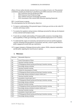 COMMERCIAL-IN-CONFIDENCE 
DoW JP Shale Gas 
9 
effects of lower carbon dioxide emissions from its use in place of coal or oil. The potential 
contribution of shale gas production to greenhouse gas (GHG) emissions will be accessed. 
• WP1 Emissions from Pre-production Stage 
• WP2 Emissions from Production Stage 
• WP3 Ambient emissions around shale gas basins 
• WP4 Assessment of the current GHG emissions reporting framework 
SP5: A social license to operate 
The sub-programme has the following key objectives: 
6. To improve understanding of the potential impact of shale gas activities on the wider EU 
economy and energy system. 
7. To examine the regulatory and governance challenges presented by shale gas development 
at local, national and European scales. 
8. To provide an in-depth understanding of European public awareness, knowledge about, 
and acceptability of shale gas technology and its potential deployment in EU Countries. 
9. To understand the origins of community and national level activism and the legitimate 
concerns stemming from perceptions of uncertainty and risks, critical to guide effective 
public engagement around shale gas exploitation. 
10.To suggest strategies of dialogue between policy makers, NGOs, industrial stakeholders 
and the public regarding the social license to operate. 
2. Milestones 
Milestone Measurable Objectives Project 
Month 
M1 Final JP Description of Work 1 
M2 Steering Committee meeting 3 
M3 JP Management Board meeting and Steering Committee meeting 6 
M4 Knowledge sharing workshop 
M5 Steering Committee meeting 9 
M6 Website for dissemination of results 10 
M7 JP Management Board meeting and Steering Committee meeting 12 
M8 Knowledge sharing workshop on project results year 1 
M9 Steering committee meeting 15 
M10 presentation Annual report year 1 
M11 JP Management Board meeting and Steering Committee meeting 18 
M12 Knowledge sharing workshop 
M13 Steering Committee meeting 21 
M14 JP Management Board meeting and Steering Committee meeting 24 
M15 Knowledge sharing workshop on project results year 2 
M16 Steering Committee meeting 27 
M17 presentation Annual report year 2 
M18 JP Management Board meeting and Steering Committee meeting 30 
M19 Knowledge sharing workshop 
 