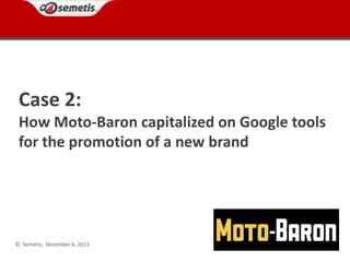 Case 2:
How Moto-Baron capitalized on Google tools
for the promotion of a new brand

© Semetis, December 6, 2013

 