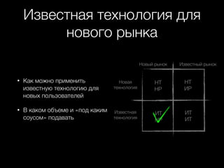 Известная технология для
нового рынка
Новый рынок

•

Как можно применить
известную технологию для
новых пользователей

•

В каком объеме и «под каким
соусом» подавать

Известный рынок

Новая
технология

НТ
НР

НТ
ИР

Известная
технология

ИТ
НР

ИТ
ИТ

 
