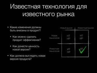 Известная технология для
известного рынка
•

Какие изменения должны
быть внесены в продукт?
•

•

•

Как можно сделать
продукт эффективнее?
Как донести ценность
новой версии?

Как должна выглядеть новая
версия продукта?

Новый рынок

Известный рынок

Новая
технология

НТ
НР

НТ
ИР

Известная
технология

ИТ
НР

ИТ
ИТ

 