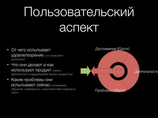 Пользовательский
аспект
• От чего испытывает
удовлетворение (что позволяет

Достижения (Gains)

достигать)

• Что они делают и как
используют продукт (какую

Деятельность

деятельность поддерживаем нашим продуктом)

• Какие проблемы они
испытывают сейчас (понимание,
обучение, очевидность, несоответствие задачам и
проч)

Проблемы (Pains)

 
