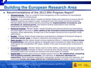 Building the European Research Area


Recommendations of the 2013 ERA Progress Report*












Infrastructures: There is a need for more transparency of the conditions for transnational
access to research infrastructures
Mobility: A co-ordinated effort is needed by Member States and institutions to ensure that all
research positions are subject to open, transparent and merit-based recruitment practices.
Member States should remove barriers preventing the implementation of access to, and
portability of, national grants, and research funding organisations must intensify
cooperation to facilitate the process.
Doctoral Training: Member States, research funding and research performing organisations
are encouraged to promote a wider uptake of the innovative doctoral training principles,
including, where appropriate, through use of the European Structural and Investment Funds.
(ERA Chairs)
Gender: Member States should implement comprehensive strategies of structural change to
overcome gender gaps in research institutions and programmes.
Open access: Member States should continue deploying efforts in implementing Open Access
to publications, and continue setting an adequate policy framework for Open Access to data,
while taking into consideration IPR issues, notably in the case of private sector involvement in
research
Knowledge transfer: Member States need to further define, implement and assess national
knowledge transfer strategies to deliver a structural and cultural change in the research and
innovation system and increase the economic and social impact of research
Digital ERA seamless online access to digital research services for collaboration, computing
and accessing scientific information; the federation of electronic identities for
researchers, which facilitates researchers' cross-border access to services and resources; and
harmonised access and usage policies for e-infrastructures and digital research services

* ec.europa.eu/research/era/pdf/era_progress_report2013/era_progress_report2013.pdf

 