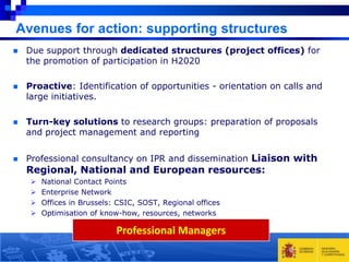 Avenues for action: supporting structures


Due support through dedicated structures (project offices) for
the promotion of participation in H2020



Proactive: Identification of opportunities - orientation on calls and
large initiatives.



Turn-key solutions to research groups: preparation of proposals
and project management and reporting



Professional consultancy on IPR and dissemination Liaison with

Regional, National and European resources:





National Contact Points
Enterprise Network
Offices in Brussels: CSIC, SOST, Regional offices
Optimisation of know-how, resources, networks

Professional Managers

 