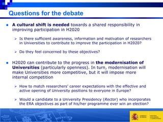 Questions for the debate


A cultural shift is needed towards a shared responsibility in
improving participation in H2020
 Is there sufficient awareness, information and motivation of researchers
in Universities to contribute to improve the participation in H2020?
 Do they feel concerned by these objectives?



H2020 can contribute to the progress in the modernisation of
Universities (particularly openness). In turn, modernisation will
make Universities more competitive, but it will impose more
internal competition
 How to match researchers’ career expectations with the effective and
active opening of University positions to everyone in Europe?
 Would a candidate to a University Presidency (Rector) who incorporates
the ERA objectives as part of his/her programme ever win an election?

 