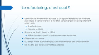 Le refactoring, c’est quoi ?
 Définition : la modification du code d’un logiciel dans le but de le rendre
plus simple à comprendre et à modifier, sans changer son comportement
observable
 Simplifier le code
 Accroitre sa lisibilité

 Un code est écrit 1 fois et lu 10 fois
 80% du temps est passé à la maintenance, donc la relecture

 Gagner en robustesse
 Du temps investi aujourd’hui pour une maintenance plus simple demain
 Ne modifie pas les fonctionnalités existantes

 