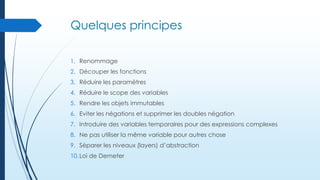 Quelques principes
1. Renommage
2. Découper les fonctions

3. Réduire les paramètres
4. Réduire le scope des variables
5. Rendre les objets immutables
6. Eviter les négations et supprimer les doubles négation
7. Introduire des variables temporaires pour des expressions complexes
8. Ne pas utiliser la même variable pour autres chose
9. Séparer les niveaux (layers) d’abstraction
10. Loi de Demeter

 