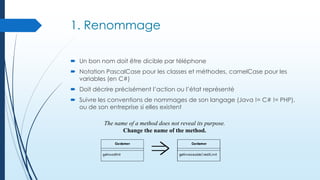1. Renommage
 Un bon nom doit être dicible par téléphone
 Notation PascalCase pour les classes et méthodes, camelCase pour les
variables (en C#)
 Doit décrire précisément l’action ou l’état représenté
 Suivre les conventions de nommages de son langage (Java != C# != PHP),
ou de son entreprise si elles existent
The name of a method does not reveal its purpose.
Change the name of the method.

 