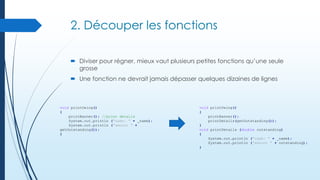 2. Découper les fonctions
 Diviser pour régner, mieux vaut plusieurs petites fonctions qu’une seule
grosse
 Une fonction ne devrait jamais dépasser quelques dizaines de lignes

void printOwing()
{
printBanner(); //print details
System.out.println ("name: " + _name);
System.out.println ("amount " +
getOutstanding());
}

void printOwing()
{
printBanner();
printDetails(getOutstanding());
}
void printDetails (double outstanding)
{
System.out.println ("name: " + _name);
System.out.println ("amount " + outstanding);
}

 